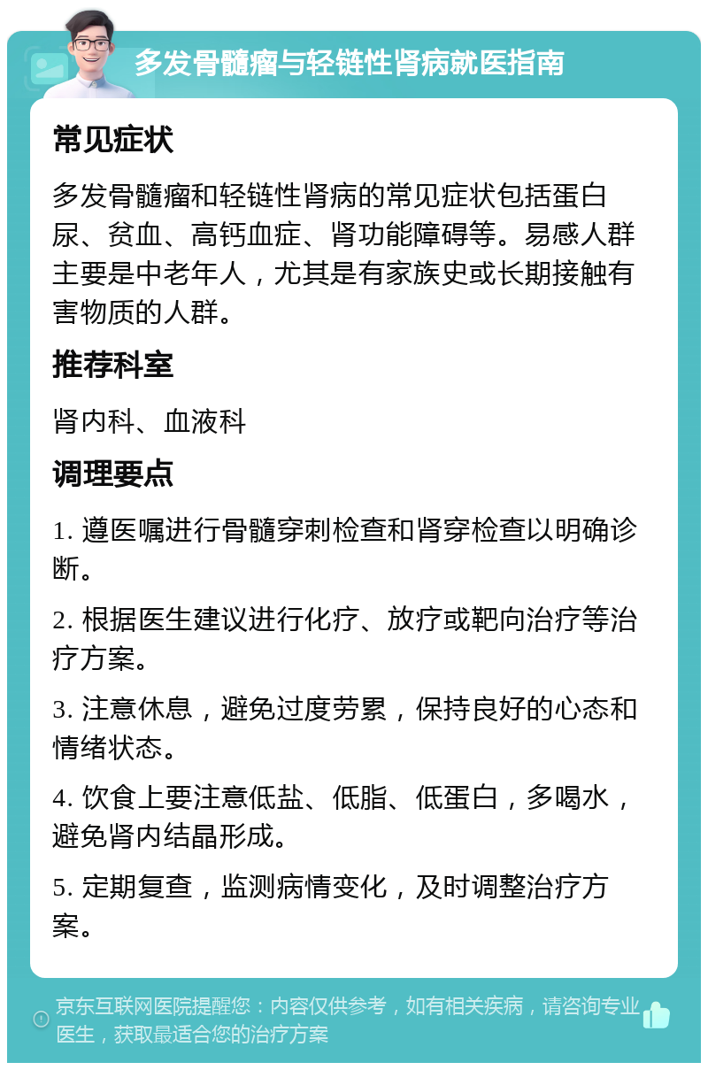 多发骨髓瘤与轻链性肾病就医指南 常见症状 多发骨髓瘤和轻链性肾病的常见症状包括蛋白尿、贫血、高钙血症、肾功能障碍等。易感人群主要是中老年人，尤其是有家族史或长期接触有害物质的人群。 推荐科室 肾内科、血液科 调理要点 1. 遵医嘱进行骨髓穿刺检查和肾穿检查以明确诊断。 2. 根据医生建议进行化疗、放疗或靶向治疗等治疗方案。 3. 注意休息，避免过度劳累，保持良好的心态和情绪状态。 4. 饮食上要注意低盐、低脂、低蛋白，多喝水，避免肾内结晶形成。 5. 定期复查，监测病情变化，及时调整治疗方案。