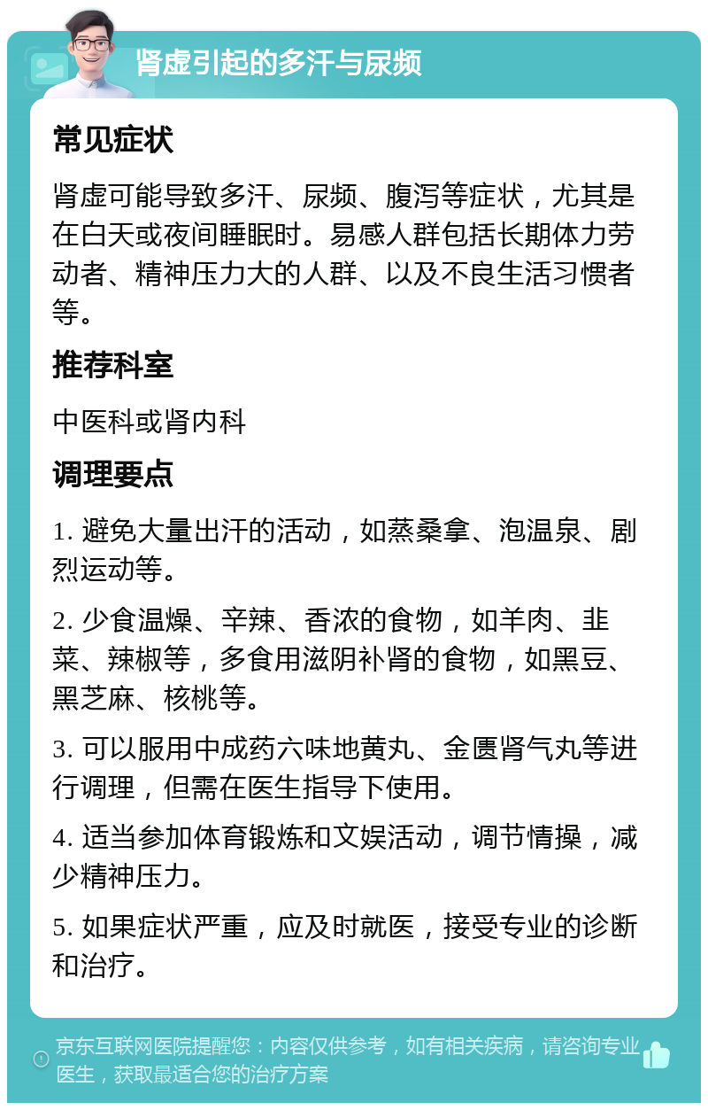 肾虚引起的多汗与尿频 常见症状 肾虚可能导致多汗、尿频、腹泻等症状，尤其是在白天或夜间睡眠时。易感人群包括长期体力劳动者、精神压力大的人群、以及不良生活习惯者等。 推荐科室 中医科或肾内科 调理要点 1. 避免大量出汗的活动，如蒸桑拿、泡温泉、剧烈运动等。 2. 少食温燥、辛辣、香浓的食物，如羊肉、韭菜、辣椒等，多食用滋阴补肾的食物，如黑豆、黑芝麻、核桃等。 3. 可以服用中成药六味地黄丸、金匮肾气丸等进行调理，但需在医生指导下使用。 4. 适当参加体育锻炼和文娱活动，调节情操，减少精神压力。 5. 如果症状严重，应及时就医，接受专业的诊断和治疗。