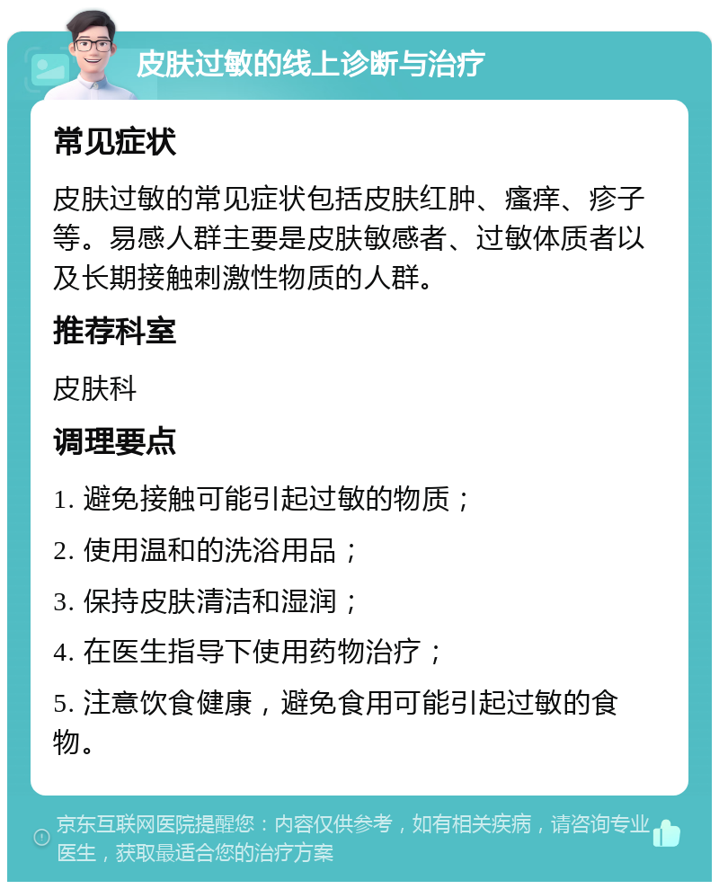 皮肤过敏的线上诊断与治疗 常见症状 皮肤过敏的常见症状包括皮肤红肿、瘙痒、疹子等。易感人群主要是皮肤敏感者、过敏体质者以及长期接触刺激性物质的人群。 推荐科室 皮肤科 调理要点 1. 避免接触可能引起过敏的物质； 2. 使用温和的洗浴用品； 3. 保持皮肤清洁和湿润； 4. 在医生指导下使用药物治疗； 5. 注意饮食健康，避免食用可能引起过敏的食物。