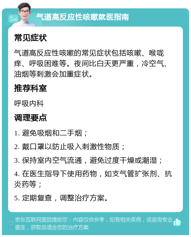 气道高反应性咳嗽就医指南 常见症状 气道高反应性咳嗽的常见症状包括咳嗽、喉咙痒、呼吸困难等。夜间比白天更严重，冷空气、油烟等刺激会加重症状。 推荐科室 呼吸内科 调理要点 1. 避免吸烟和二手烟； 2. 戴口罩以防止吸入刺激性物质； 3. 保持室内空气流通，避免过度干燥或潮湿； 4. 在医生指导下使用药物，如支气管扩张剂、抗炎药等； 5. 定期复查，调整治疗方案。