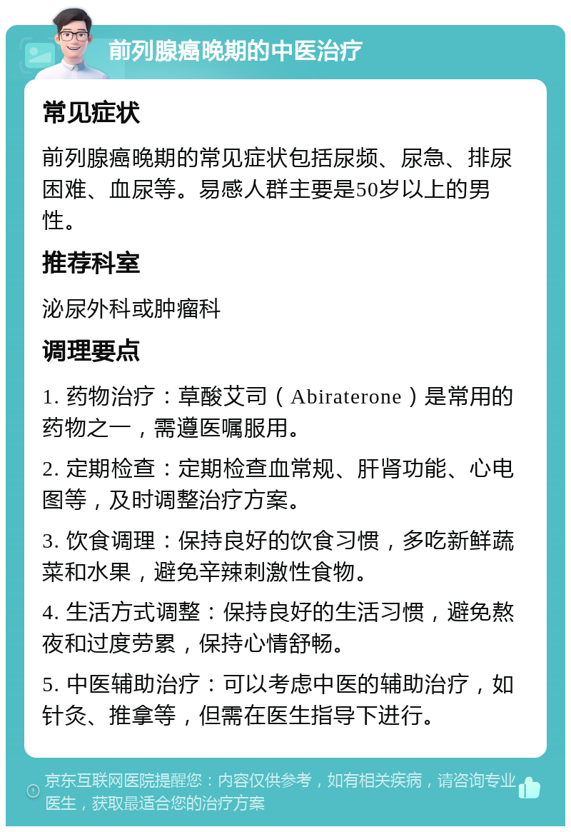 前列腺癌晚期的中医治疗 常见症状 前列腺癌晚期的常见症状包括尿频、尿急、排尿困难、血尿等。易感人群主要是50岁以上的男性。 推荐科室 泌尿外科或肿瘤科 调理要点 1. 药物治疗：草酸艾司（Abiraterone）是常用的药物之一，需遵医嘱服用。 2. 定期检查：定期检查血常规、肝肾功能、心电图等，及时调整治疗方案。 3. 饮食调理：保持良好的饮食习惯，多吃新鲜蔬菜和水果，避免辛辣刺激性食物。 4. 生活方式调整：保持良好的生活习惯，避免熬夜和过度劳累，保持心情舒畅。 5. 中医辅助治疗：可以考虑中医的辅助治疗，如针灸、推拿等，但需在医生指导下进行。