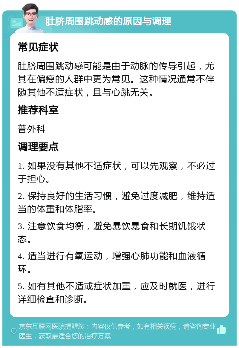 肚脐周围跳动感的原因与调理 常见症状 肚脐周围跳动感可能是由于动脉的传导引起，尤其在偏瘦的人群中更为常见。这种情况通常不伴随其他不适症状，且与心跳无关。 推荐科室 普外科 调理要点 1. 如果没有其他不适症状，可以先观察，不必过于担心。 2. 保持良好的生活习惯，避免过度减肥，维持适当的体重和体脂率。 3. 注意饮食均衡，避免暴饮暴食和长期饥饿状态。 4. 适当进行有氧运动，增强心肺功能和血液循环。 5. 如有其他不适或症状加重，应及时就医，进行详细检查和诊断。