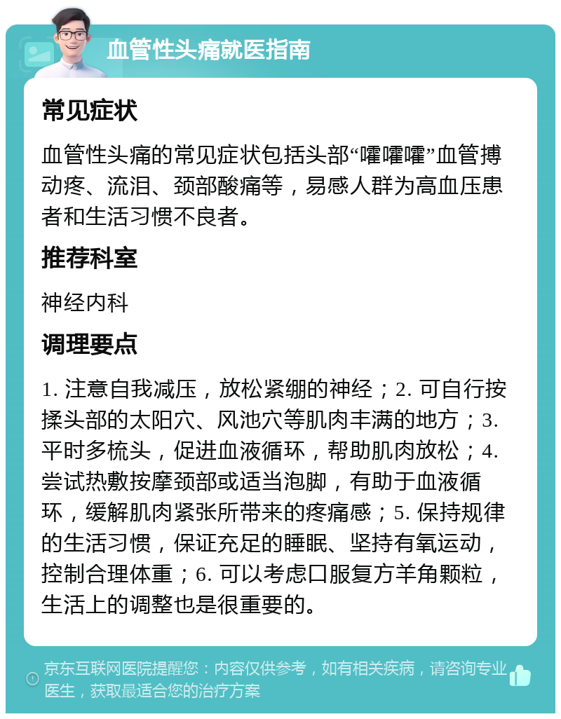 血管性头痛就医指南 常见症状 血管性头痛的常见症状包括头部“嚯嚯嚯”血管搏动疼、流泪、颈部酸痛等，易感人群为高血压患者和生活习惯不良者。 推荐科室 神经内科 调理要点 1. 注意自我减压，放松紧绷的神经；2. 可自行按揉头部的太阳穴、风池穴等肌肉丰满的地方；3. 平时多梳头，促进血液循环，帮助肌肉放松；4. 尝试热敷按摩颈部或适当泡脚，有助于血液循环，缓解肌肉紧张所带来的疼痛感；5. 保持规律的生活习惯，保证充足的睡眠、坚持有氧运动，控制合理体重；6. 可以考虑口服复方羊角颗粒，生活上的调整也是很重要的。