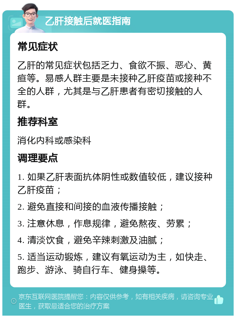 乙肝接触后就医指南 常见症状 乙肝的常见症状包括乏力、食欲不振、恶心、黄疸等。易感人群主要是未接种乙肝疫苗或接种不全的人群，尤其是与乙肝患者有密切接触的人群。 推荐科室 消化内科或感染科 调理要点 1. 如果乙肝表面抗体阴性或数值较低，建议接种乙肝疫苗； 2. 避免直接和间接的血液传播接触； 3. 注意休息，作息规律，避免熬夜、劳累； 4. 清淡饮食，避免辛辣刺激及油腻； 5. 适当运动锻炼，建议有氧运动为主，如快走、跑步、游泳、骑自行车、健身操等。