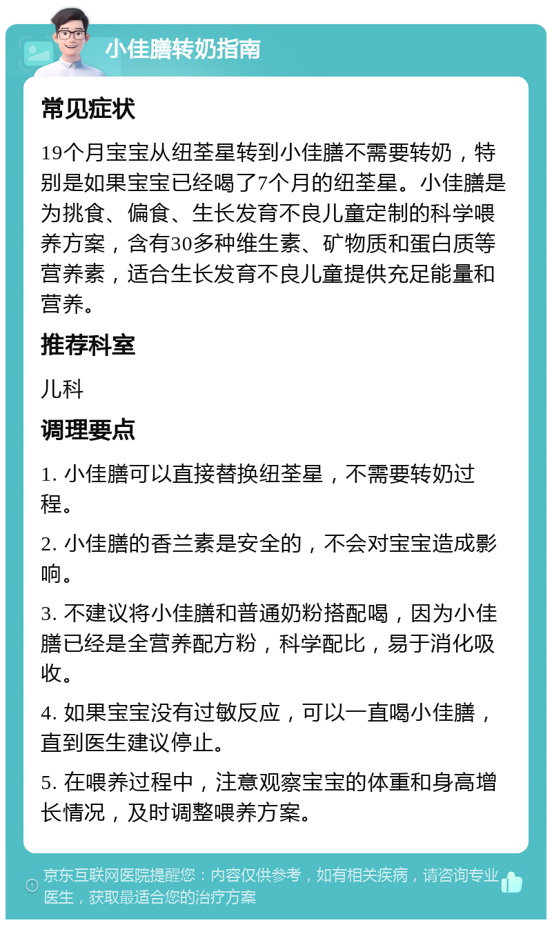 小佳膳转奶指南 常见症状 19个月宝宝从纽荃星转到小佳膳不需要转奶，特别是如果宝宝已经喝了7个月的纽荃星。小佳膳是为挑食、偏食、生长发育不良儿童定制的科学喂养方案，含有30多种维生素、矿物质和蛋白质等营养素，适合生长发育不良儿童提供充足能量和营养。 推荐科室 儿科 调理要点 1. 小佳膳可以直接替换纽荃星，不需要转奶过程。 2. 小佳膳的香兰素是安全的，不会对宝宝造成影响。 3. 不建议将小佳膳和普通奶粉搭配喝，因为小佳膳已经是全营养配方粉，科学配比，易于消化吸收。 4. 如果宝宝没有过敏反应，可以一直喝小佳膳，直到医生建议停止。 5. 在喂养过程中，注意观察宝宝的体重和身高增长情况，及时调整喂养方案。