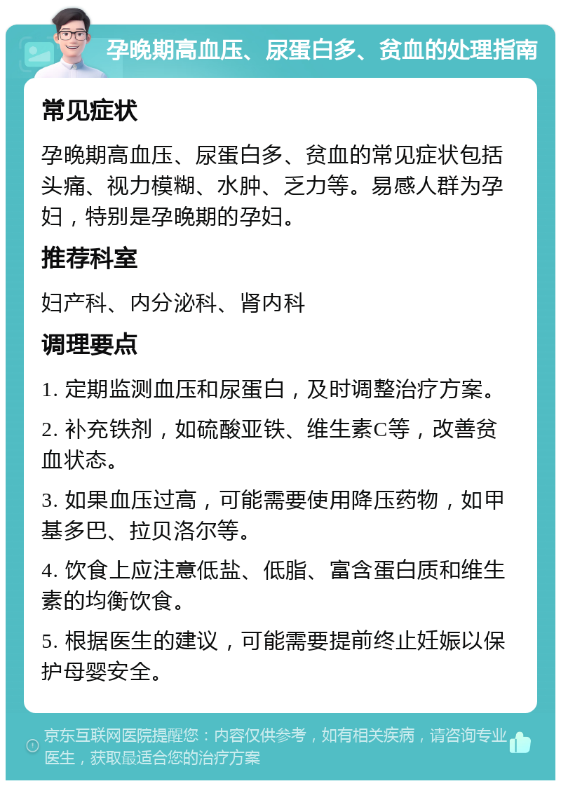 孕晚期高血压、尿蛋白多、贫血的处理指南 常见症状 孕晚期高血压、尿蛋白多、贫血的常见症状包括头痛、视力模糊、水肿、乏力等。易感人群为孕妇，特别是孕晚期的孕妇。 推荐科室 妇产科、内分泌科、肾内科 调理要点 1. 定期监测血压和尿蛋白，及时调整治疗方案。 2. 补充铁剂，如硫酸亚铁、维生素C等，改善贫血状态。 3. 如果血压过高，可能需要使用降压药物，如甲基多巴、拉贝洛尔等。 4. 饮食上应注意低盐、低脂、富含蛋白质和维生素的均衡饮食。 5. 根据医生的建议，可能需要提前终止妊娠以保护母婴安全。