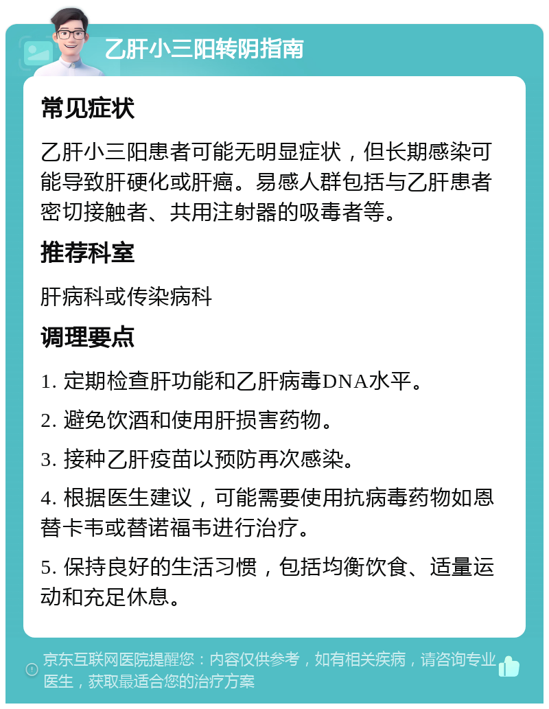 乙肝小三阳转阴指南 常见症状 乙肝小三阳患者可能无明显症状，但长期感染可能导致肝硬化或肝癌。易感人群包括与乙肝患者密切接触者、共用注射器的吸毒者等。 推荐科室 肝病科或传染病科 调理要点 1. 定期检查肝功能和乙肝病毒DNA水平。 2. 避免饮酒和使用肝损害药物。 3. 接种乙肝疫苗以预防再次感染。 4. 根据医生建议，可能需要使用抗病毒药物如恩替卡韦或替诺福韦进行治疗。 5. 保持良好的生活习惯，包括均衡饮食、适量运动和充足休息。