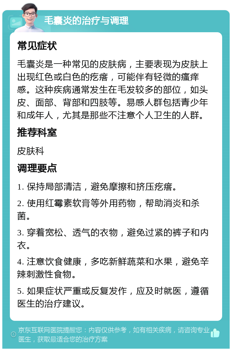 毛囊炎的治疗与调理 常见症状 毛囊炎是一种常见的皮肤病，主要表现为皮肤上出现红色或白色的疙瘩，可能伴有轻微的瘙痒感。这种疾病通常发生在毛发较多的部位，如头皮、面部、背部和四肢等。易感人群包括青少年和成年人，尤其是那些不注意个人卫生的人群。 推荐科室 皮肤科 调理要点 1. 保持局部清洁，避免摩擦和挤压疙瘩。 2. 使用红霉素软膏等外用药物，帮助消炎和杀菌。 3. 穿着宽松、透气的衣物，避免过紧的裤子和内衣。 4. 注意饮食健康，多吃新鲜蔬菜和水果，避免辛辣刺激性食物。 5. 如果症状严重或反复发作，应及时就医，遵循医生的治疗建议。