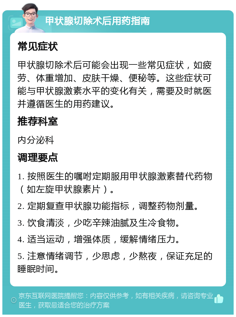 甲状腺切除术后用药指南 常见症状 甲状腺切除术后可能会出现一些常见症状，如疲劳、体重增加、皮肤干燥、便秘等。这些症状可能与甲状腺激素水平的变化有关，需要及时就医并遵循医生的用药建议。 推荐科室 内分泌科 调理要点 1. 按照医生的嘱咐定期服用甲状腺激素替代药物（如左旋甲状腺素片）。 2. 定期复查甲状腺功能指标，调整药物剂量。 3. 饮食清淡，少吃辛辣油腻及生冷食物。 4. 适当运动，增强体质，缓解情绪压力。 5. 注意情绪调节，少思虑，少熬夜，保证充足的睡眠时间。