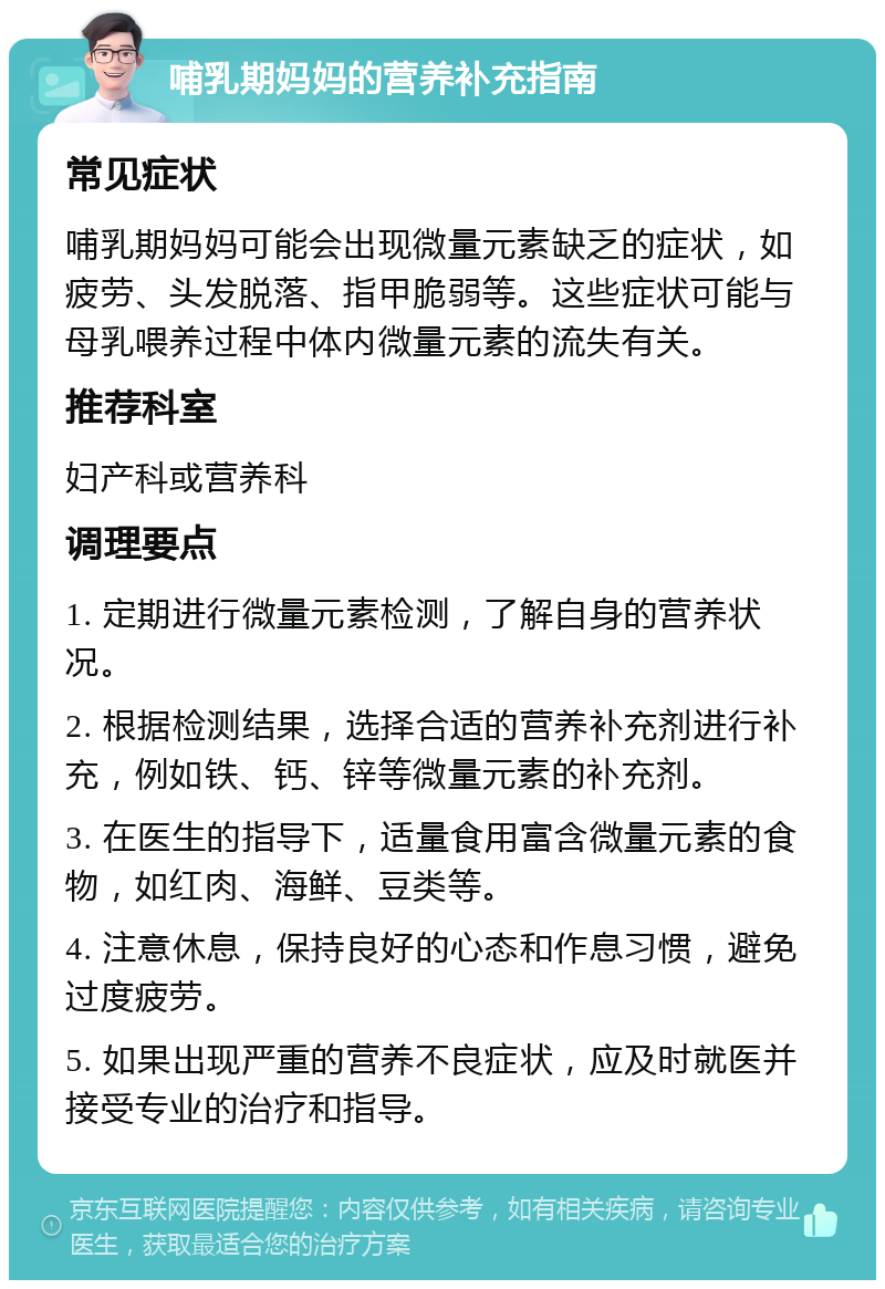 哺乳期妈妈的营养补充指南 常见症状 哺乳期妈妈可能会出现微量元素缺乏的症状，如疲劳、头发脱落、指甲脆弱等。这些症状可能与母乳喂养过程中体内微量元素的流失有关。 推荐科室 妇产科或营养科 调理要点 1. 定期进行微量元素检测，了解自身的营养状况。 2. 根据检测结果，选择合适的营养补充剂进行补充，例如铁、钙、锌等微量元素的补充剂。 3. 在医生的指导下，适量食用富含微量元素的食物，如红肉、海鲜、豆类等。 4. 注意休息，保持良好的心态和作息习惯，避免过度疲劳。 5. 如果出现严重的营养不良症状，应及时就医并接受专业的治疗和指导。