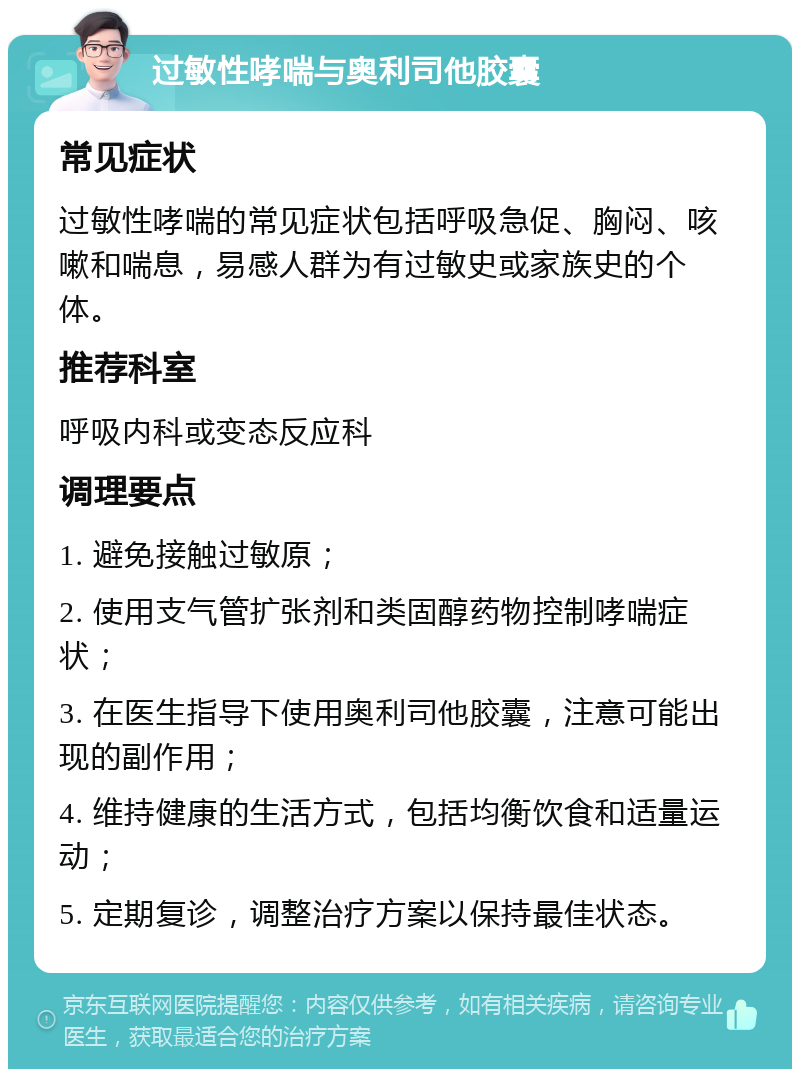 过敏性哮喘与奥利司他胶囊 常见症状 过敏性哮喘的常见症状包括呼吸急促、胸闷、咳嗽和喘息，易感人群为有过敏史或家族史的个体。 推荐科室 呼吸内科或变态反应科 调理要点 1. 避免接触过敏原； 2. 使用支气管扩张剂和类固醇药物控制哮喘症状； 3. 在医生指导下使用奥利司他胶囊，注意可能出现的副作用； 4. 维持健康的生活方式，包括均衡饮食和适量运动； 5. 定期复诊，调整治疗方案以保持最佳状态。