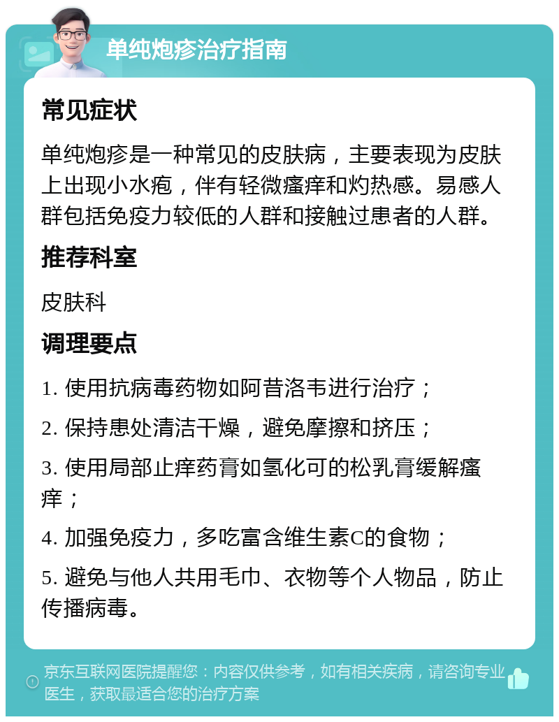 单纯炮疹治疗指南 常见症状 单纯炮疹是一种常见的皮肤病，主要表现为皮肤上出现小水疱，伴有轻微瘙痒和灼热感。易感人群包括免疫力较低的人群和接触过患者的人群。 推荐科室 皮肤科 调理要点 1. 使用抗病毒药物如阿昔洛韦进行治疗； 2. 保持患处清洁干燥，避免摩擦和挤压； 3. 使用局部止痒药膏如氢化可的松乳膏缓解瘙痒； 4. 加强免疫力，多吃富含维生素C的食物； 5. 避免与他人共用毛巾、衣物等个人物品，防止传播病毒。