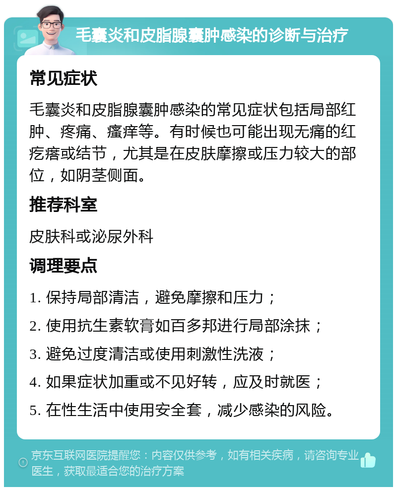 毛囊炎和皮脂腺囊肿感染的诊断与治疗 常见症状 毛囊炎和皮脂腺囊肿感染的常见症状包括局部红肿、疼痛、瘙痒等。有时候也可能出现无痛的红疙瘩或结节，尤其是在皮肤摩擦或压力较大的部位，如阴茎侧面。 推荐科室 皮肤科或泌尿外科 调理要点 1. 保持局部清洁，避免摩擦和压力； 2. 使用抗生素软膏如百多邦进行局部涂抹； 3. 避免过度清洁或使用刺激性洗液； 4. 如果症状加重或不见好转，应及时就医； 5. 在性生活中使用安全套，减少感染的风险。