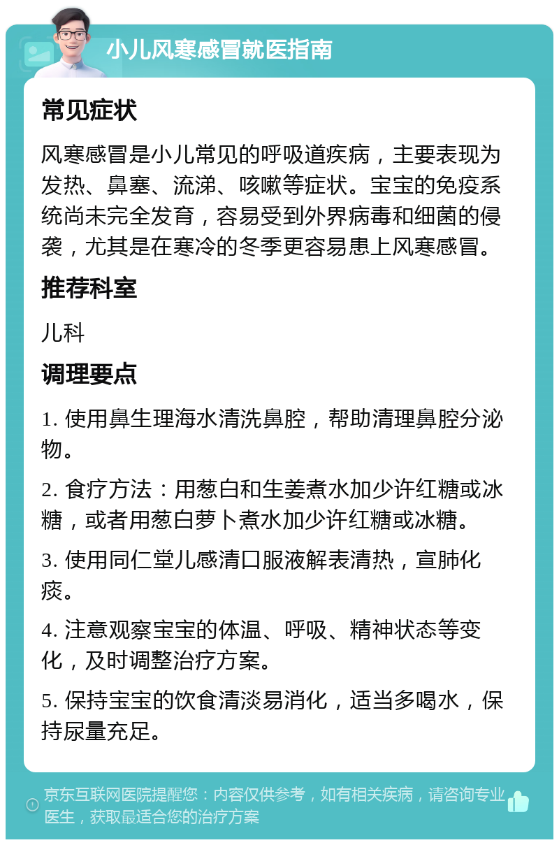 小儿风寒感冒就医指南 常见症状 风寒感冒是小儿常见的呼吸道疾病，主要表现为发热、鼻塞、流涕、咳嗽等症状。宝宝的免疫系统尚未完全发育，容易受到外界病毒和细菌的侵袭，尤其是在寒冷的冬季更容易患上风寒感冒。 推荐科室 儿科 调理要点 1. 使用鼻生理海水清洗鼻腔，帮助清理鼻腔分泌物。 2. 食疗方法：用葱白和生姜煮水加少许红糖或冰糖，或者用葱白萝卜煮水加少许红糖或冰糖。 3. 使用同仁堂儿感清口服液解表清热，宣肺化痰。 4. 注意观察宝宝的体温、呼吸、精神状态等变化，及时调整治疗方案。 5. 保持宝宝的饮食清淡易消化，适当多喝水，保持尿量充足。