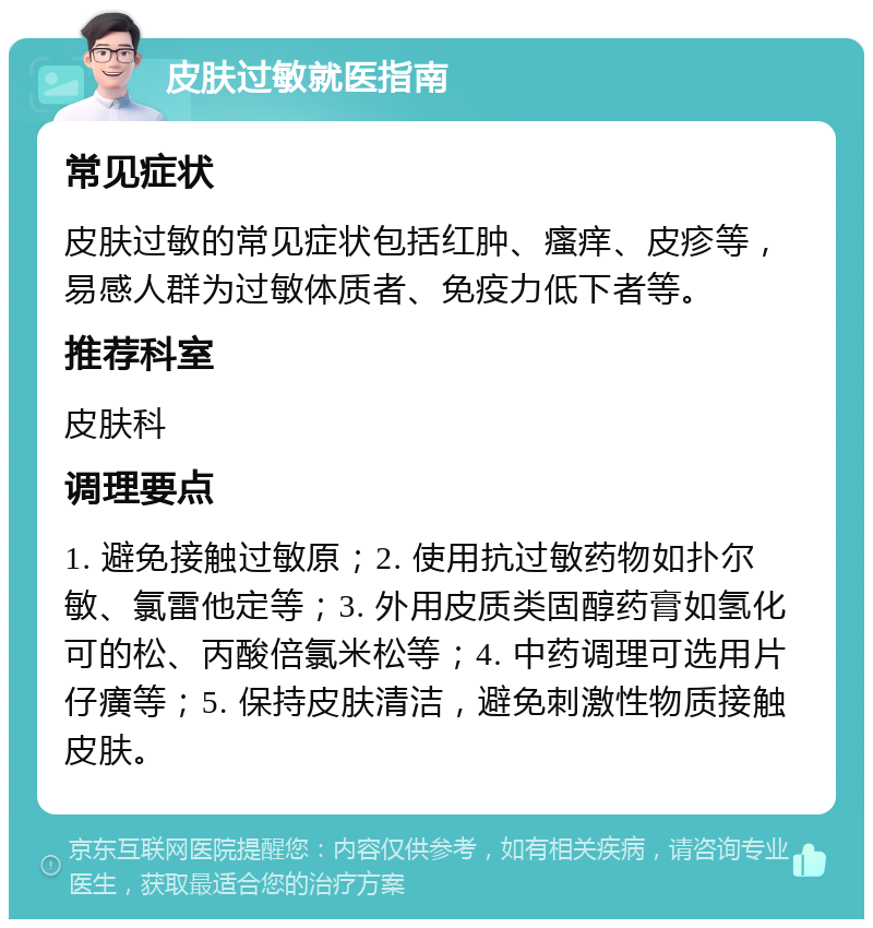 皮肤过敏就医指南 常见症状 皮肤过敏的常见症状包括红肿、瘙痒、皮疹等，易感人群为过敏体质者、免疫力低下者等。 推荐科室 皮肤科 调理要点 1. 避免接触过敏原；2. 使用抗过敏药物如扑尔敏、氯雷他定等；3. 外用皮质类固醇药膏如氢化可的松、丙酸倍氯米松等；4. 中药调理可选用片仔癀等；5. 保持皮肤清洁，避免刺激性物质接触皮肤。