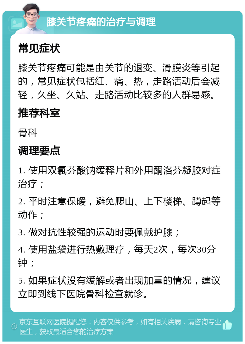 膝关节疼痛的治疗与调理 常见症状 膝关节疼痛可能是由关节的退变、滑膜炎等引起的，常见症状包括红、痛、热，走路活动后会减轻，久坐、久站、走路活动比较多的人群易感。 推荐科室 骨科 调理要点 1. 使用双氯芬酸钠缓释片和外用酮洛芬凝胶对症治疗； 2. 平时注意保暖，避免爬山、上下楼梯、蹲起等动作； 3. 做对抗性较强的运动时要佩戴护膝； 4. 使用盐袋进行热敷理疗，每天2次，每次30分钟； 5. 如果症状没有缓解或者出现加重的情况，建议立即到线下医院骨科检查就诊。