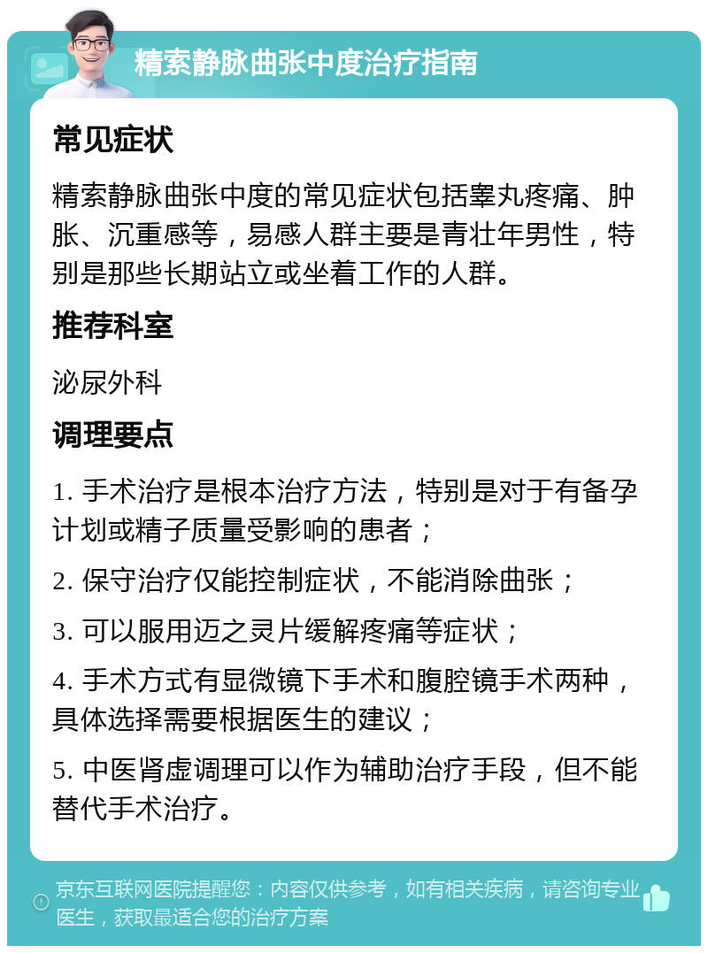 精索静脉曲张中度治疗指南 常见症状 精索静脉曲张中度的常见症状包括睾丸疼痛、肿胀、沉重感等，易感人群主要是青壮年男性，特别是那些长期站立或坐着工作的人群。 推荐科室 泌尿外科 调理要点 1. 手术治疗是根本治疗方法，特别是对于有备孕计划或精子质量受影响的患者； 2. 保守治疗仅能控制症状，不能消除曲张； 3. 可以服用迈之灵片缓解疼痛等症状； 4. 手术方式有显微镜下手术和腹腔镜手术两种，具体选择需要根据医生的建议； 5. 中医肾虚调理可以作为辅助治疗手段，但不能替代手术治疗。