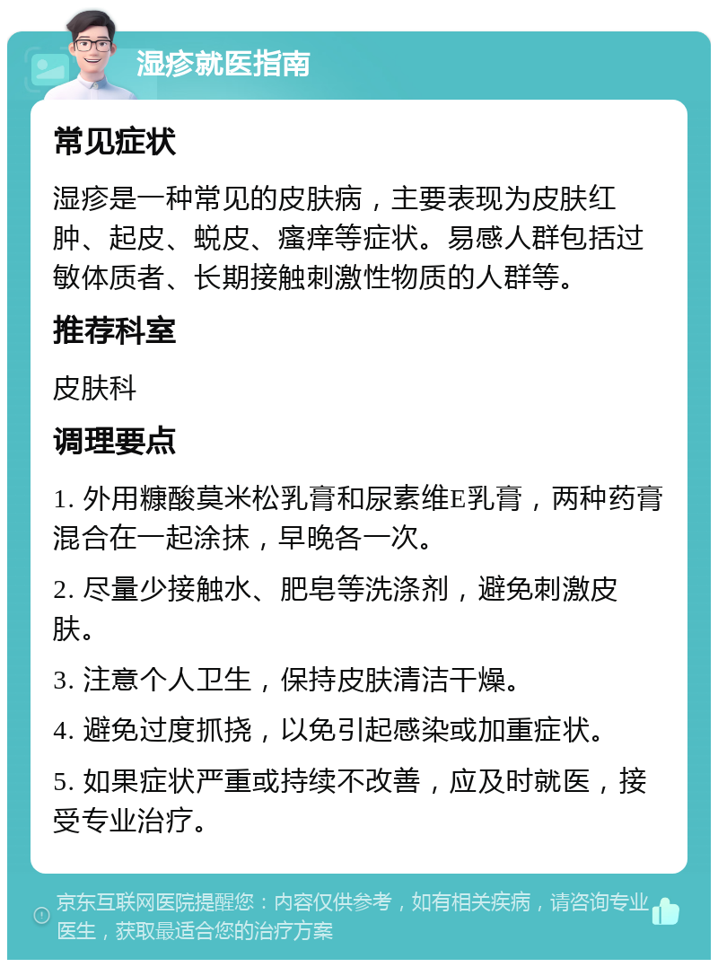 湿疹就医指南 常见症状 湿疹是一种常见的皮肤病，主要表现为皮肤红肿、起皮、蜕皮、瘙痒等症状。易感人群包括过敏体质者、长期接触刺激性物质的人群等。 推荐科室 皮肤科 调理要点 1. 外用糠酸莫米松乳膏和尿素维E乳膏，两种药膏混合在一起涂抹，早晚各一次。 2. 尽量少接触水、肥皂等洗涤剂，避免刺激皮肤。 3. 注意个人卫生，保持皮肤清洁干燥。 4. 避免过度抓挠，以免引起感染或加重症状。 5. 如果症状严重或持续不改善，应及时就医，接受专业治疗。