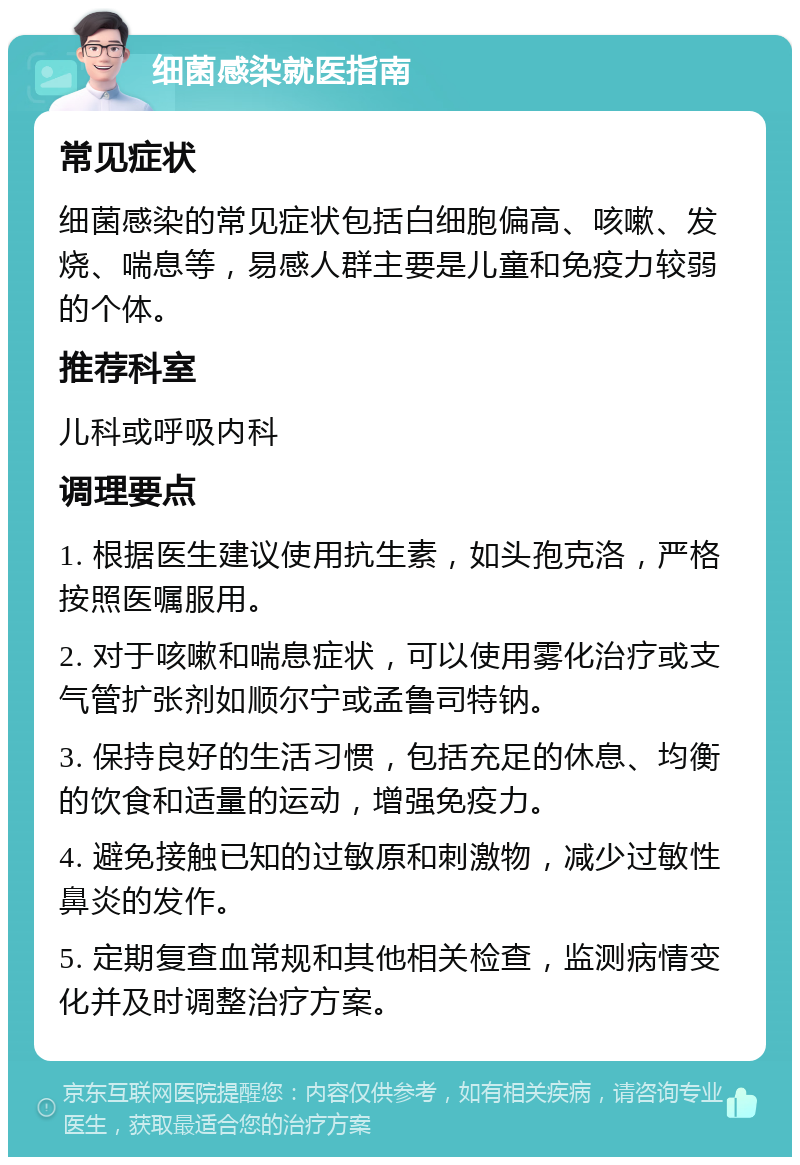 细菌感染就医指南 常见症状 细菌感染的常见症状包括白细胞偏高、咳嗽、发烧、喘息等，易感人群主要是儿童和免疫力较弱的个体。 推荐科室 儿科或呼吸内科 调理要点 1. 根据医生建议使用抗生素，如头孢克洛，严格按照医嘱服用。 2. 对于咳嗽和喘息症状，可以使用雾化治疗或支气管扩张剂如顺尔宁或孟鲁司特钠。 3. 保持良好的生活习惯，包括充足的休息、均衡的饮食和适量的运动，增强免疫力。 4. 避免接触已知的过敏原和刺激物，减少过敏性鼻炎的发作。 5. 定期复查血常规和其他相关检查，监测病情变化并及时调整治疗方案。