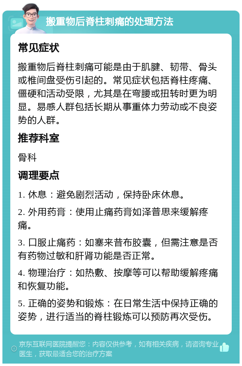 搬重物后脊柱刺痛的处理方法 常见症状 搬重物后脊柱刺痛可能是由于肌腱、韧带、骨头或椎间盘受伤引起的。常见症状包括脊柱疼痛、僵硬和活动受限，尤其是在弯腰或扭转时更为明显。易感人群包括长期从事重体力劳动或不良姿势的人群。 推荐科室 骨科 调理要点 1. 休息：避免剧烈活动，保持卧床休息。 2. 外用药膏：使用止痛药膏如泽普思来缓解疼痛。 3. 口服止痛药：如塞来昔布胶囊，但需注意是否有药物过敏和肝肾功能是否正常。 4. 物理治疗：如热敷、按摩等可以帮助缓解疼痛和恢复功能。 5. 正确的姿势和锻炼：在日常生活中保持正确的姿势，进行适当的脊柱锻炼可以预防再次受伤。