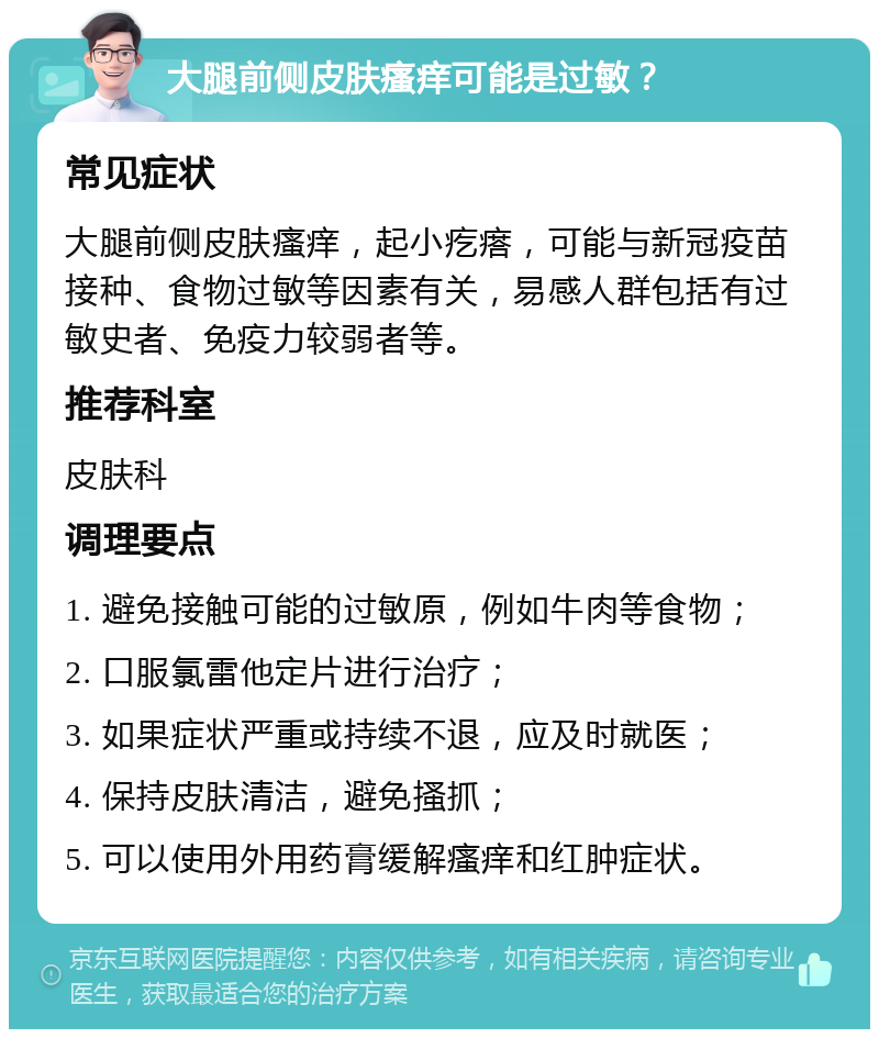 大腿前侧皮肤瘙痒可能是过敏？ 常见症状 大腿前侧皮肤瘙痒，起小疙瘩，可能与新冠疫苗接种、食物过敏等因素有关，易感人群包括有过敏史者、免疫力较弱者等。 推荐科室 皮肤科 调理要点 1. 避免接触可能的过敏原，例如牛肉等食物； 2. 口服氯雷他定片进行治疗； 3. 如果症状严重或持续不退，应及时就医； 4. 保持皮肤清洁，避免搔抓； 5. 可以使用外用药膏缓解瘙痒和红肿症状。