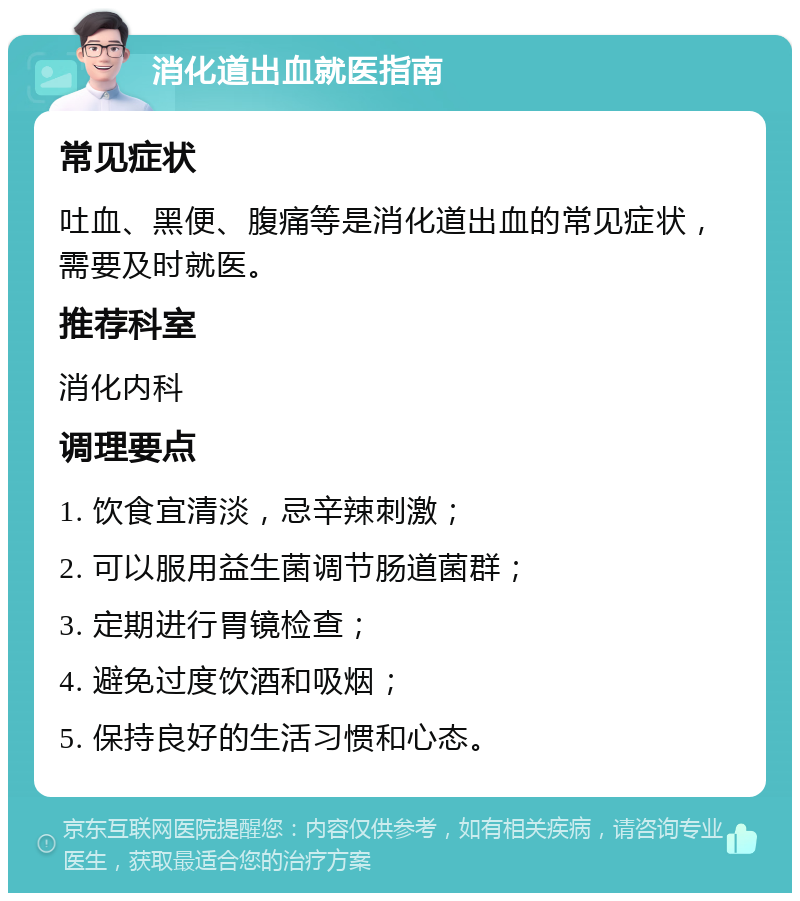 消化道出血就医指南 常见症状 吐血、黑便、腹痛等是消化道出血的常见症状，需要及时就医。 推荐科室 消化内科 调理要点 1. 饮食宜清淡，忌辛辣刺激； 2. 可以服用益生菌调节肠道菌群； 3. 定期进行胃镜检查； 4. 避免过度饮酒和吸烟； 5. 保持良好的生活习惯和心态。