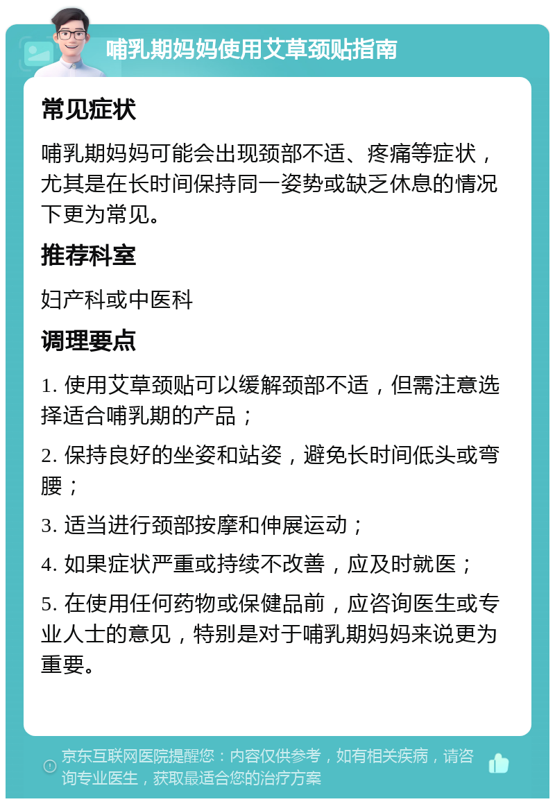 哺乳期妈妈使用艾草颈贴指南 常见症状 哺乳期妈妈可能会出现颈部不适、疼痛等症状，尤其是在长时间保持同一姿势或缺乏休息的情况下更为常见。 推荐科室 妇产科或中医科 调理要点 1. 使用艾草颈贴可以缓解颈部不适，但需注意选择适合哺乳期的产品； 2. 保持良好的坐姿和站姿，避免长时间低头或弯腰； 3. 适当进行颈部按摩和伸展运动； 4. 如果症状严重或持续不改善，应及时就医； 5. 在使用任何药物或保健品前，应咨询医生或专业人士的意见，特别是对于哺乳期妈妈来说更为重要。