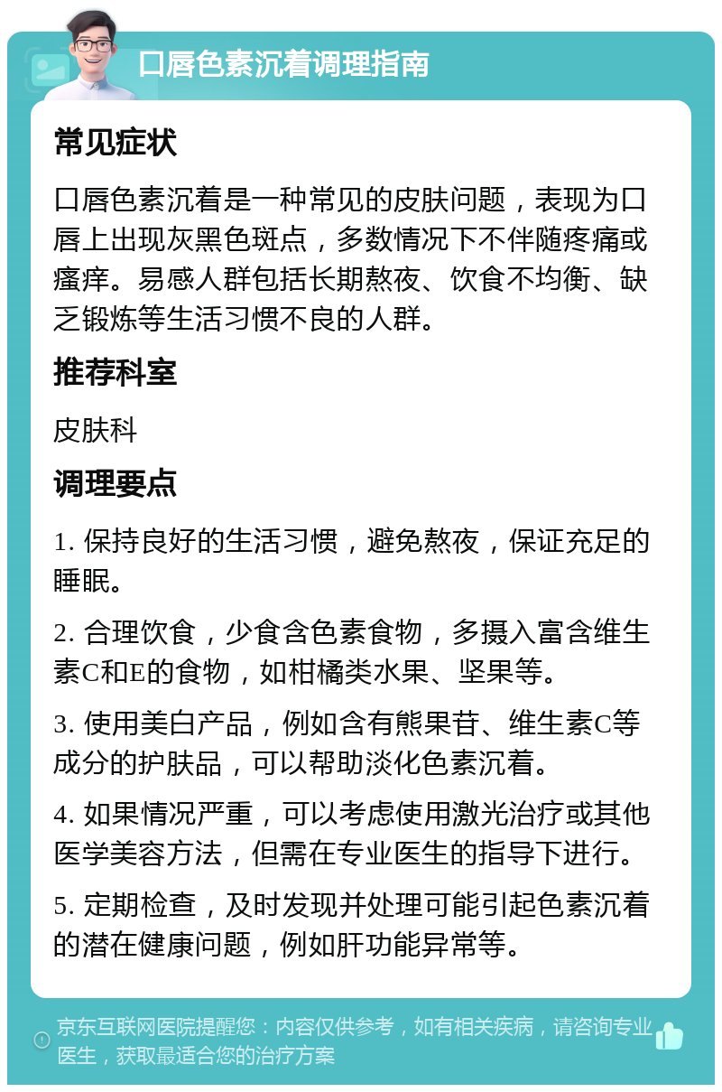 口唇色素沉着调理指南 常见症状 口唇色素沉着是一种常见的皮肤问题，表现为口唇上出现灰黑色斑点，多数情况下不伴随疼痛或瘙痒。易感人群包括长期熬夜、饮食不均衡、缺乏锻炼等生活习惯不良的人群。 推荐科室 皮肤科 调理要点 1. 保持良好的生活习惯，避免熬夜，保证充足的睡眠。 2. 合理饮食，少食含色素食物，多摄入富含维生素C和E的食物，如柑橘类水果、坚果等。 3. 使用美白产品，例如含有熊果苷、维生素C等成分的护肤品，可以帮助淡化色素沉着。 4. 如果情况严重，可以考虑使用激光治疗或其他医学美容方法，但需在专业医生的指导下进行。 5. 定期检查，及时发现并处理可能引起色素沉着的潜在健康问题，例如肝功能异常等。