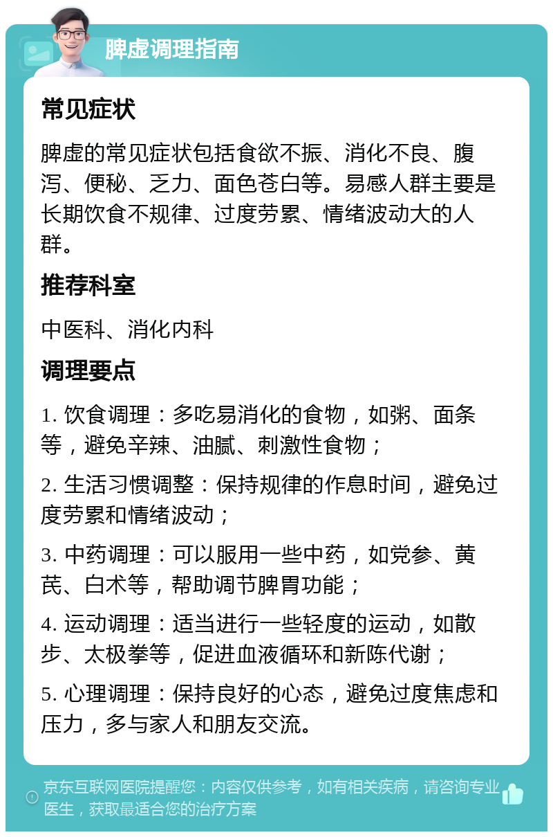 脾虚调理指南 常见症状 脾虚的常见症状包括食欲不振、消化不良、腹泻、便秘、乏力、面色苍白等。易感人群主要是长期饮食不规律、过度劳累、情绪波动大的人群。 推荐科室 中医科、消化内科 调理要点 1. 饮食调理：多吃易消化的食物，如粥、面条等，避免辛辣、油腻、刺激性食物； 2. 生活习惯调整：保持规律的作息时间，避免过度劳累和情绪波动； 3. 中药调理：可以服用一些中药，如党参、黄芪、白术等，帮助调节脾胃功能； 4. 运动调理：适当进行一些轻度的运动，如散步、太极拳等，促进血液循环和新陈代谢； 5. 心理调理：保持良好的心态，避免过度焦虑和压力，多与家人和朋友交流。