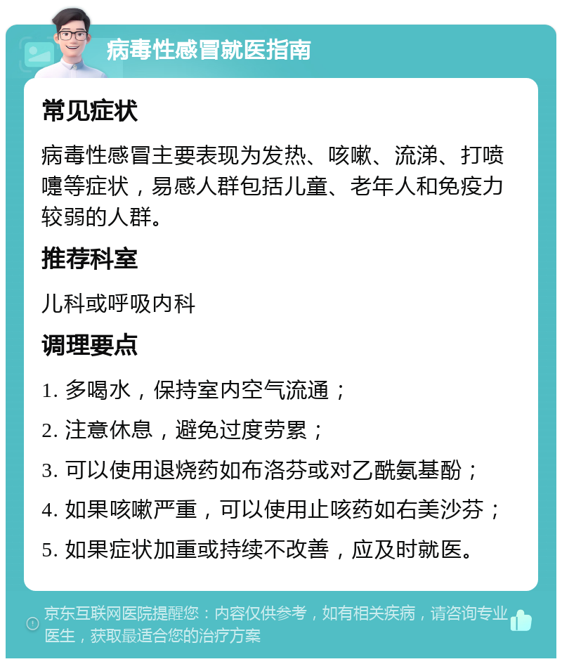 病毒性感冒就医指南 常见症状 病毒性感冒主要表现为发热、咳嗽、流涕、打喷嚏等症状，易感人群包括儿童、老年人和免疫力较弱的人群。 推荐科室 儿科或呼吸内科 调理要点 1. 多喝水，保持室内空气流通； 2. 注意休息，避免过度劳累； 3. 可以使用退烧药如布洛芬或对乙酰氨基酚； 4. 如果咳嗽严重，可以使用止咳药如右美沙芬； 5. 如果症状加重或持续不改善，应及时就医。