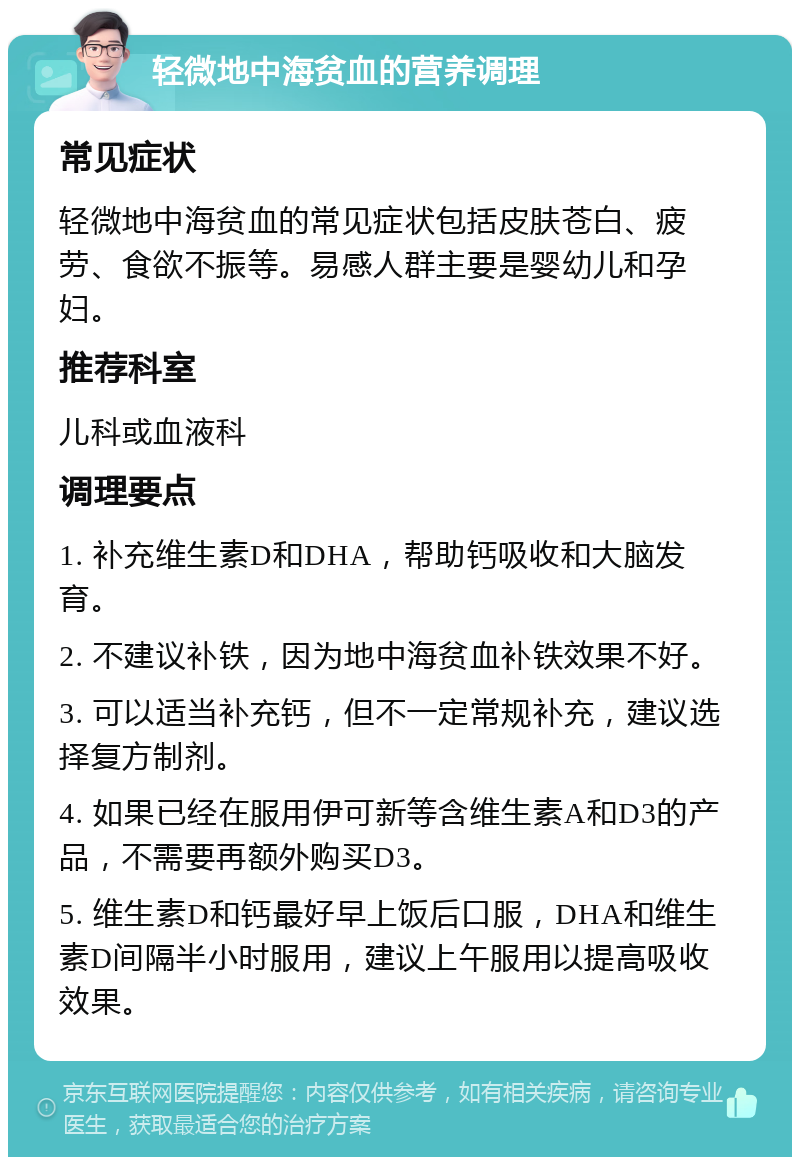 轻微地中海贫血的营养调理 常见症状 轻微地中海贫血的常见症状包括皮肤苍白、疲劳、食欲不振等。易感人群主要是婴幼儿和孕妇。 推荐科室 儿科或血液科 调理要点 1. 补充维生素D和DHA，帮助钙吸收和大脑发育。 2. 不建议补铁，因为地中海贫血补铁效果不好。 3. 可以适当补充钙，但不一定常规补充，建议选择复方制剂。 4. 如果已经在服用伊可新等含维生素A和D3的产品，不需要再额外购买D3。 5. 维生素D和钙最好早上饭后口服，DHA和维生素D间隔半小时服用，建议上午服用以提高吸收效果。