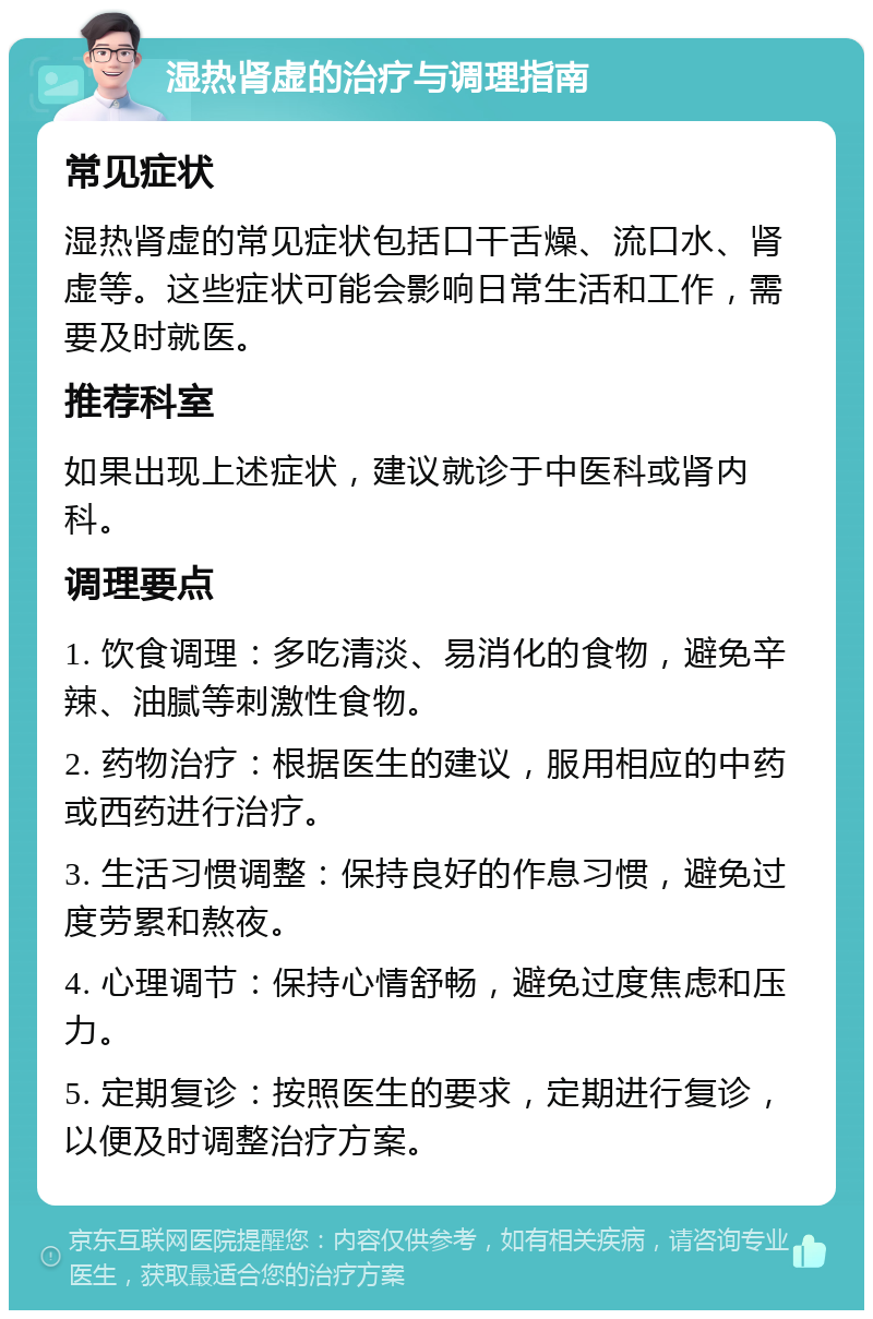 湿热肾虚的治疗与调理指南 常见症状 湿热肾虚的常见症状包括口干舌燥、流口水、肾虚等。这些症状可能会影响日常生活和工作，需要及时就医。 推荐科室 如果出现上述症状，建议就诊于中医科或肾内科。 调理要点 1. 饮食调理：多吃清淡、易消化的食物，避免辛辣、油腻等刺激性食物。 2. 药物治疗：根据医生的建议，服用相应的中药或西药进行治疗。 3. 生活习惯调整：保持良好的作息习惯，避免过度劳累和熬夜。 4. 心理调节：保持心情舒畅，避免过度焦虑和压力。 5. 定期复诊：按照医生的要求，定期进行复诊，以便及时调整治疗方案。