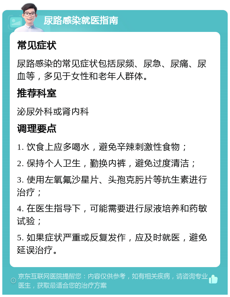 尿路感染就医指南 常见症状 尿路感染的常见症状包括尿频、尿急、尿痛、尿血等，多见于女性和老年人群体。 推荐科室 泌尿外科或肾内科 调理要点 1. 饮食上应多喝水，避免辛辣刺激性食物； 2. 保持个人卫生，勤换内裤，避免过度清洁； 3. 使用左氧氟沙星片、头孢克肟片等抗生素进行治疗； 4. 在医生指导下，可能需要进行尿液培养和药敏试验； 5. 如果症状严重或反复发作，应及时就医，避免延误治疗。