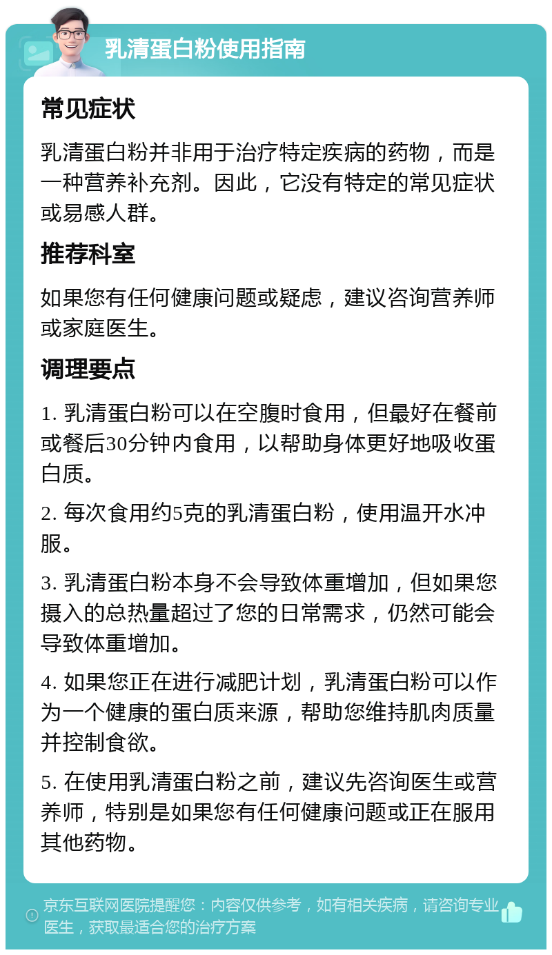 乳清蛋白粉使用指南 常见症状 乳清蛋白粉并非用于治疗特定疾病的药物，而是一种营养补充剂。因此，它没有特定的常见症状或易感人群。 推荐科室 如果您有任何健康问题或疑虑，建议咨询营养师或家庭医生。 调理要点 1. 乳清蛋白粉可以在空腹时食用，但最好在餐前或餐后30分钟内食用，以帮助身体更好地吸收蛋白质。 2. 每次食用约5克的乳清蛋白粉，使用温开水冲服。 3. 乳清蛋白粉本身不会导致体重增加，但如果您摄入的总热量超过了您的日常需求，仍然可能会导致体重增加。 4. 如果您正在进行减肥计划，乳清蛋白粉可以作为一个健康的蛋白质来源，帮助您维持肌肉质量并控制食欲。 5. 在使用乳清蛋白粉之前，建议先咨询医生或营养师，特别是如果您有任何健康问题或正在服用其他药物。