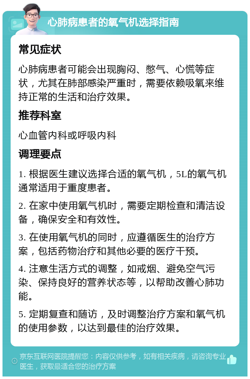 心肺病患者的氧气机选择指南 常见症状 心肺病患者可能会出现胸闷、憋气、心慌等症状，尤其在肺部感染严重时，需要依赖吸氧来维持正常的生活和治疗效果。 推荐科室 心血管内科或呼吸内科 调理要点 1. 根据医生建议选择合适的氧气机，5L的氧气机通常适用于重度患者。 2. 在家中使用氧气机时，需要定期检查和清洁设备，确保安全和有效性。 3. 在使用氧气机的同时，应遵循医生的治疗方案，包括药物治疗和其他必要的医疗干预。 4. 注意生活方式的调整，如戒烟、避免空气污染、保持良好的营养状态等，以帮助改善心肺功能。 5. 定期复查和随访，及时调整治疗方案和氧气机的使用参数，以达到最佳的治疗效果。