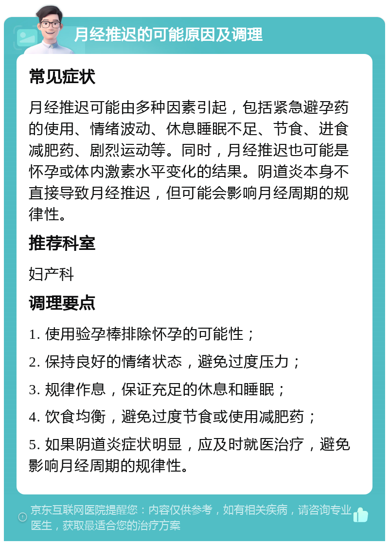 月经推迟的可能原因及调理 常见症状 月经推迟可能由多种因素引起，包括紧急避孕药的使用、情绪波动、休息睡眠不足、节食、进食减肥药、剧烈运动等。同时，月经推迟也可能是怀孕或体内激素水平变化的结果。阴道炎本身不直接导致月经推迟，但可能会影响月经周期的规律性。 推荐科室 妇产科 调理要点 1. 使用验孕棒排除怀孕的可能性； 2. 保持良好的情绪状态，避免过度压力； 3. 规律作息，保证充足的休息和睡眠； 4. 饮食均衡，避免过度节食或使用减肥药； 5. 如果阴道炎症状明显，应及时就医治疗，避免影响月经周期的规律性。