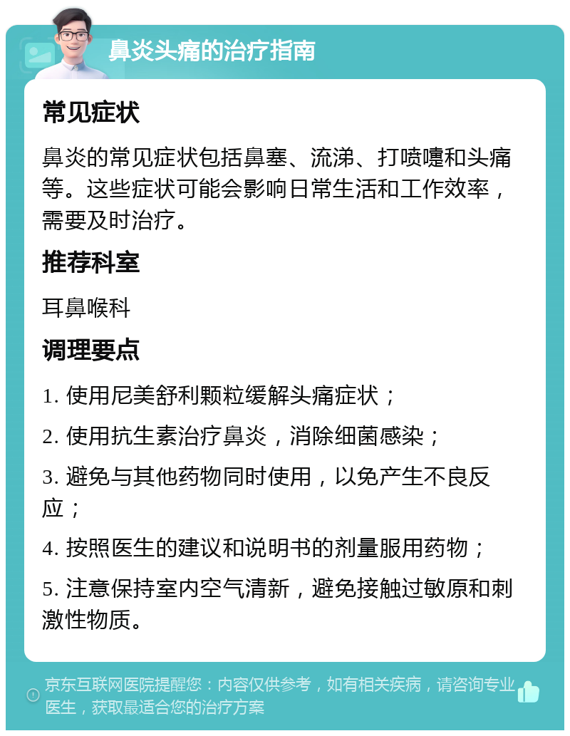 鼻炎头痛的治疗指南 常见症状 鼻炎的常见症状包括鼻塞、流涕、打喷嚏和头痛等。这些症状可能会影响日常生活和工作效率，需要及时治疗。 推荐科室 耳鼻喉科 调理要点 1. 使用尼美舒利颗粒缓解头痛症状； 2. 使用抗生素治疗鼻炎，消除细菌感染； 3. 避免与其他药物同时使用，以免产生不良反应； 4. 按照医生的建议和说明书的剂量服用药物； 5. 注意保持室内空气清新，避免接触过敏原和刺激性物质。