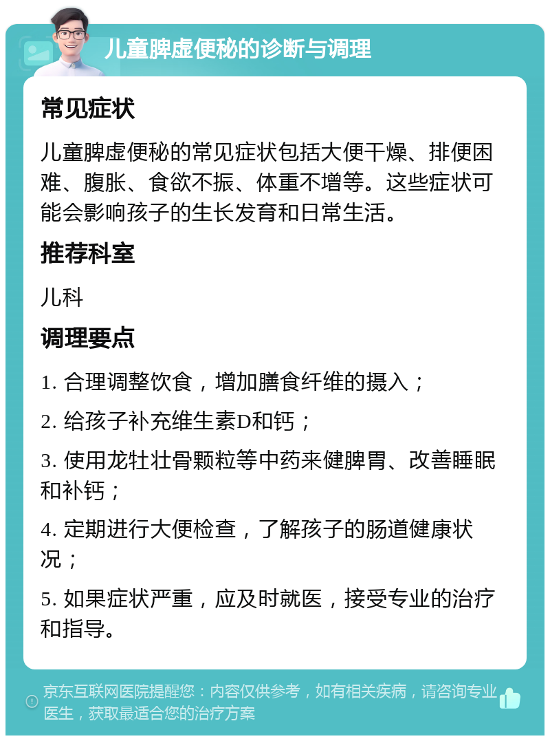 儿童脾虚便秘的诊断与调理 常见症状 儿童脾虚便秘的常见症状包括大便干燥、排便困难、腹胀、食欲不振、体重不增等。这些症状可能会影响孩子的生长发育和日常生活。 推荐科室 儿科 调理要点 1. 合理调整饮食，增加膳食纤维的摄入； 2. 给孩子补充维生素D和钙； 3. 使用龙牡壮骨颗粒等中药来健脾胃、改善睡眠和补钙； 4. 定期进行大便检查，了解孩子的肠道健康状况； 5. 如果症状严重，应及时就医，接受专业的治疗和指导。