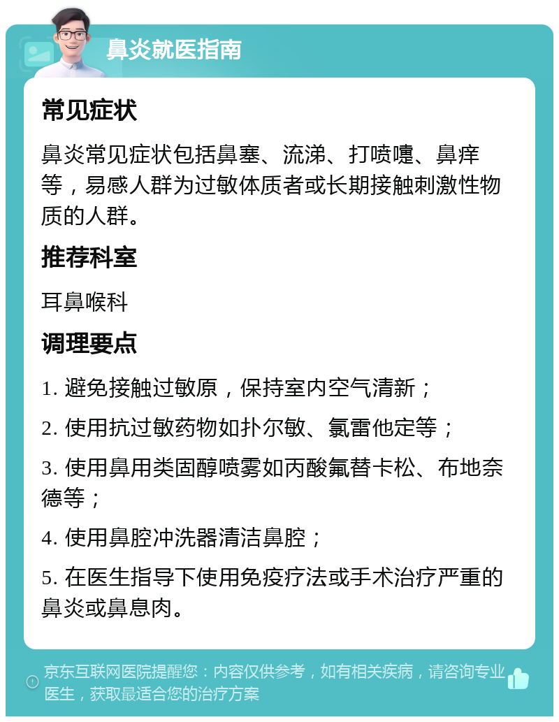 鼻炎就医指南 常见症状 鼻炎常见症状包括鼻塞、流涕、打喷嚏、鼻痒等，易感人群为过敏体质者或长期接触刺激性物质的人群。 推荐科室 耳鼻喉科 调理要点 1. 避免接触过敏原，保持室内空气清新； 2. 使用抗过敏药物如扑尔敏、氯雷他定等； 3. 使用鼻用类固醇喷雾如丙酸氟替卡松、布地奈德等； 4. 使用鼻腔冲洗器清洁鼻腔； 5. 在医生指导下使用免疫疗法或手术治疗严重的鼻炎或鼻息肉。