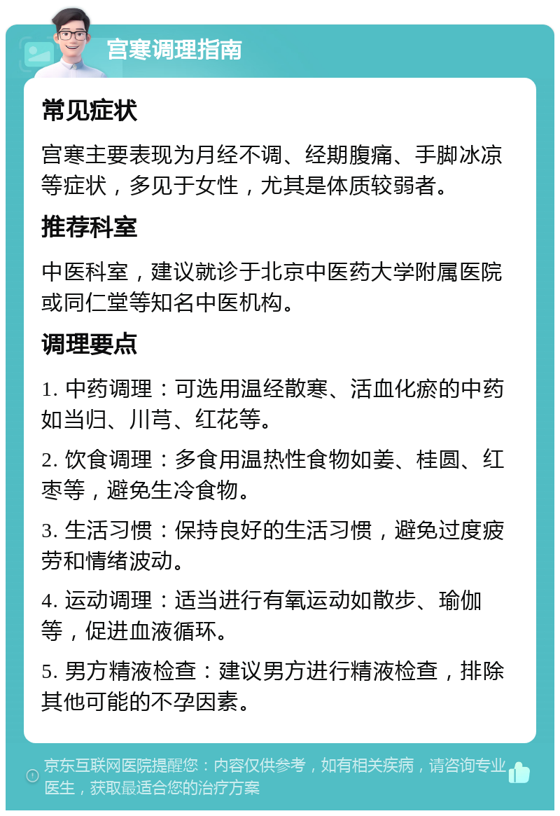 宫寒调理指南 常见症状 宫寒主要表现为月经不调、经期腹痛、手脚冰凉等症状，多见于女性，尤其是体质较弱者。 推荐科室 中医科室，建议就诊于北京中医药大学附属医院或同仁堂等知名中医机构。 调理要点 1. 中药调理：可选用温经散寒、活血化瘀的中药如当归、川芎、红花等。 2. 饮食调理：多食用温热性食物如姜、桂圆、红枣等，避免生冷食物。 3. 生活习惯：保持良好的生活习惯，避免过度疲劳和情绪波动。 4. 运动调理：适当进行有氧运动如散步、瑜伽等，促进血液循环。 5. 男方精液检查：建议男方进行精液检查，排除其他可能的不孕因素。