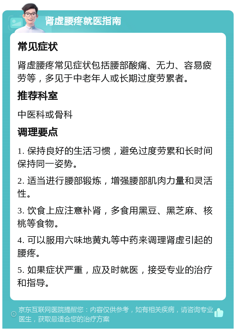 肾虚腰疼就医指南 常见症状 肾虚腰疼常见症状包括腰部酸痛、无力、容易疲劳等，多见于中老年人或长期过度劳累者。 推荐科室 中医科或骨科 调理要点 1. 保持良好的生活习惯，避免过度劳累和长时间保持同一姿势。 2. 适当进行腰部锻炼，增强腰部肌肉力量和灵活性。 3. 饮食上应注意补肾，多食用黑豆、黑芝麻、核桃等食物。 4. 可以服用六味地黄丸等中药来调理肾虚引起的腰疼。 5. 如果症状严重，应及时就医，接受专业的治疗和指导。