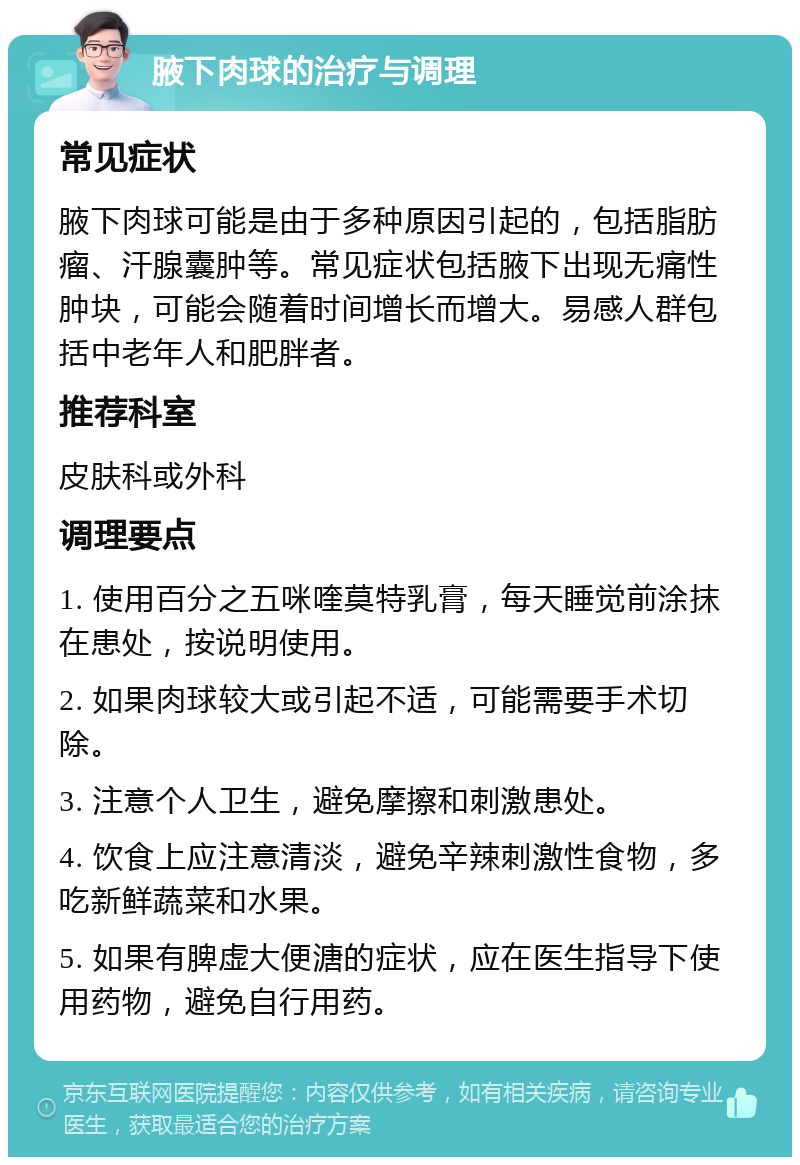 腋下肉球的治疗与调理 常见症状 腋下肉球可能是由于多种原因引起的，包括脂肪瘤、汗腺囊肿等。常见症状包括腋下出现无痛性肿块，可能会随着时间增长而增大。易感人群包括中老年人和肥胖者。 推荐科室 皮肤科或外科 调理要点 1. 使用百分之五咪喹莫特乳膏，每天睡觉前涂抹在患处，按说明使用。 2. 如果肉球较大或引起不适，可能需要手术切除。 3. 注意个人卫生，避免摩擦和刺激患处。 4. 饮食上应注意清淡，避免辛辣刺激性食物，多吃新鲜蔬菜和水果。 5. 如果有脾虚大便溏的症状，应在医生指导下使用药物，避免自行用药。