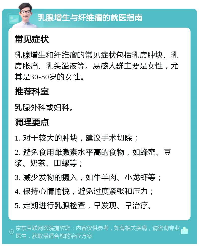 乳腺增生与纤维瘤的就医指南 常见症状 乳腺增生和纤维瘤的常见症状包括乳房肿块、乳房胀痛、乳头溢液等。易感人群主要是女性，尤其是30-50岁的女性。 推荐科室 乳腺外科或妇科。 调理要点 1. 对于较大的肿块，建议手术切除； 2. 避免食用雌激素水平高的食物，如蜂蜜、豆浆、奶茶、田螺等； 3. 减少发物的摄入，如牛羊肉、小龙虾等； 4. 保持心情愉悦，避免过度紧张和压力； 5. 定期进行乳腺检查，早发现、早治疗。