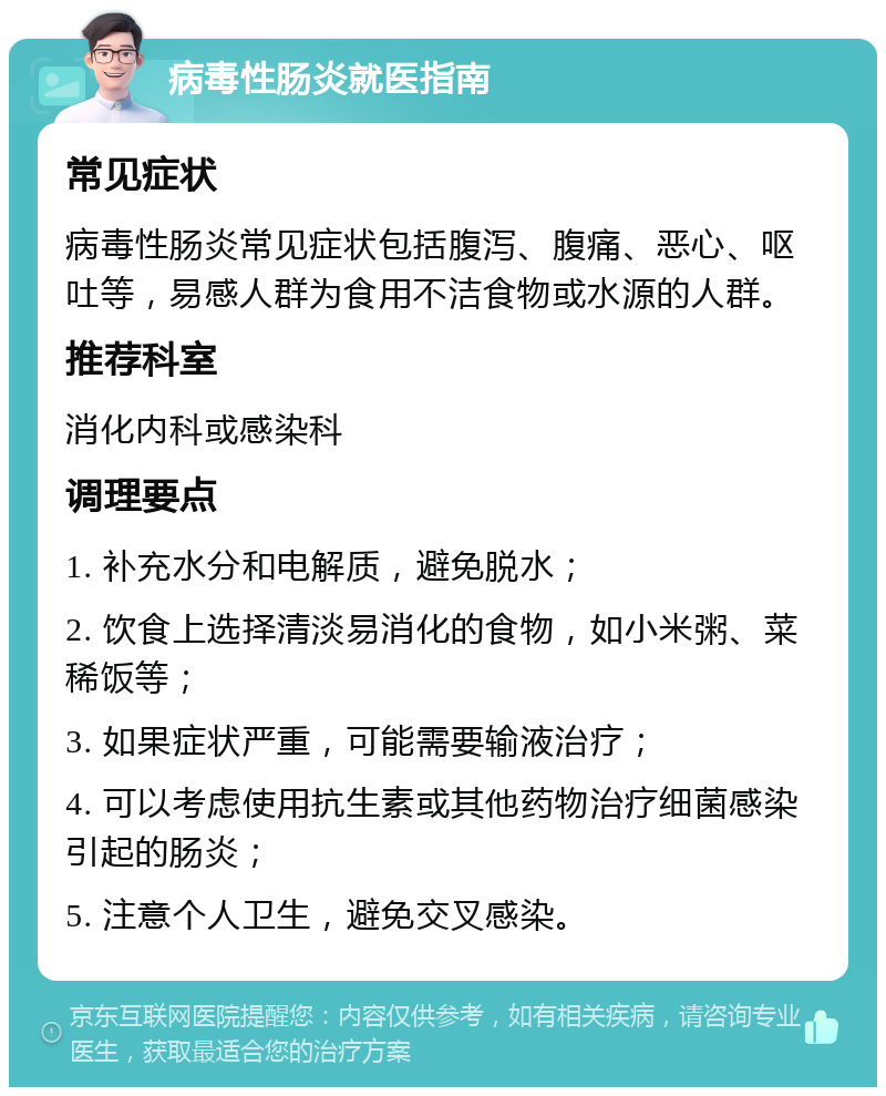 病毒性肠炎就医指南 常见症状 病毒性肠炎常见症状包括腹泻、腹痛、恶心、呕吐等，易感人群为食用不洁食物或水源的人群。 推荐科室 消化内科或感染科 调理要点 1. 补充水分和电解质，避免脱水； 2. 饮食上选择清淡易消化的食物，如小米粥、菜稀饭等； 3. 如果症状严重，可能需要输液治疗； 4. 可以考虑使用抗生素或其他药物治疗细菌感染引起的肠炎； 5. 注意个人卫生，避免交叉感染。