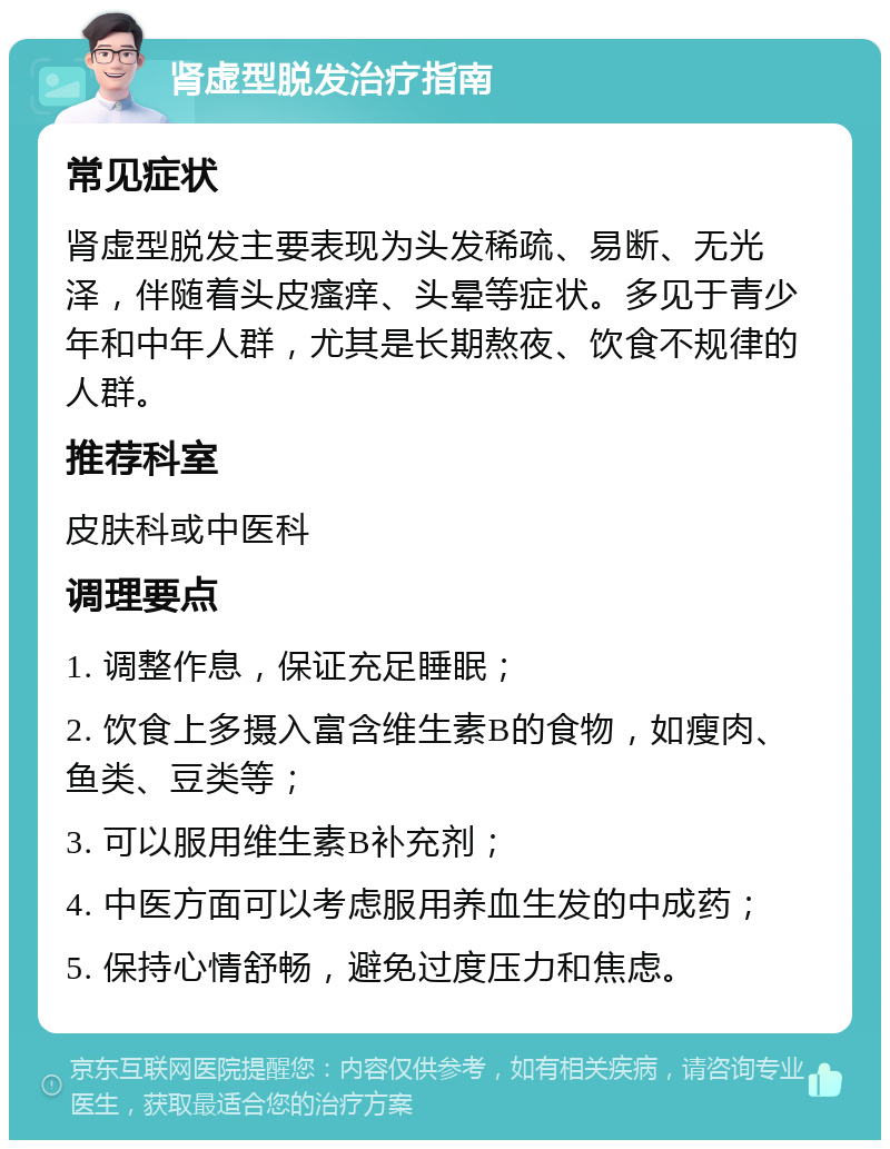 肾虚型脱发治疗指南 常见症状 肾虚型脱发主要表现为头发稀疏、易断、无光泽，伴随着头皮瘙痒、头晕等症状。多见于青少年和中年人群，尤其是长期熬夜、饮食不规律的人群。 推荐科室 皮肤科或中医科 调理要点 1. 调整作息，保证充足睡眠； 2. 饮食上多摄入富含维生素B的食物，如瘦肉、鱼类、豆类等； 3. 可以服用维生素B补充剂； 4. 中医方面可以考虑服用养血生发的中成药； 5. 保持心情舒畅，避免过度压力和焦虑。