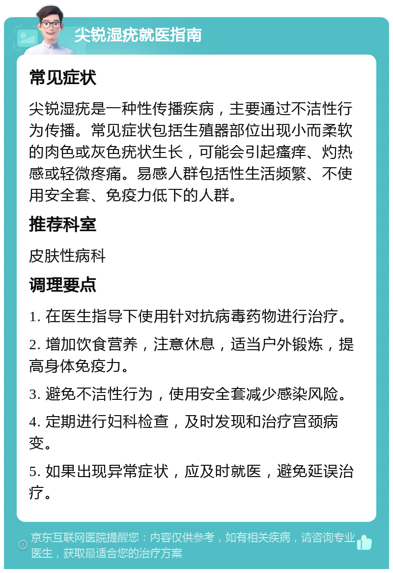 尖锐湿疣就医指南 常见症状 尖锐湿疣是一种性传播疾病，主要通过不洁性行为传播。常见症状包括生殖器部位出现小而柔软的肉色或灰色疣状生长，可能会引起瘙痒、灼热感或轻微疼痛。易感人群包括性生活频繁、不使用安全套、免疫力低下的人群。 推荐科室 皮肤性病科 调理要点 1. 在医生指导下使用针对抗病毒药物进行治疗。 2. 增加饮食营养，注意休息，适当户外锻炼，提高身体免疫力。 3. 避免不洁性行为，使用安全套减少感染风险。 4. 定期进行妇科检查，及时发现和治疗宫颈病变。 5. 如果出现异常症状，应及时就医，避免延误治疗。