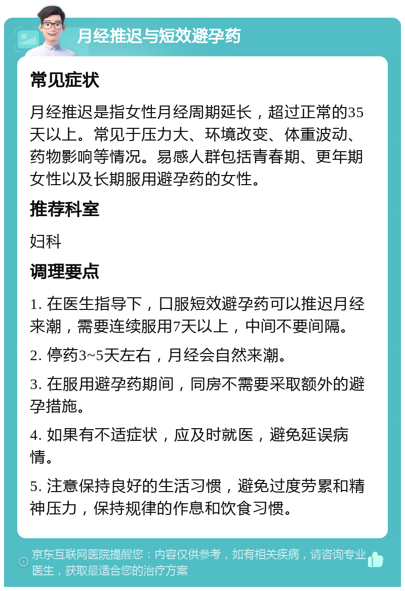 月经推迟与短效避孕药 常见症状 月经推迟是指女性月经周期延长，超过正常的35天以上。常见于压力大、环境改变、体重波动、药物影响等情况。易感人群包括青春期、更年期女性以及长期服用避孕药的女性。 推荐科室 妇科 调理要点 1. 在医生指导下，口服短效避孕药可以推迟月经来潮，需要连续服用7天以上，中间不要间隔。 2. 停药3~5天左右，月经会自然来潮。 3. 在服用避孕药期间，同房不需要采取额外的避孕措施。 4. 如果有不适症状，应及时就医，避免延误病情。 5. 注意保持良好的生活习惯，避免过度劳累和精神压力，保持规律的作息和饮食习惯。