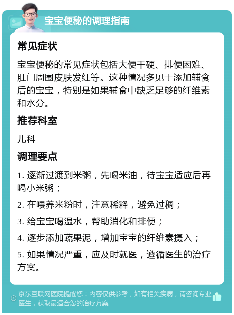 宝宝便秘的调理指南 常见症状 宝宝便秘的常见症状包括大便干硬、排便困难、肛门周围皮肤发红等。这种情况多见于添加辅食后的宝宝，特别是如果辅食中缺乏足够的纤维素和水分。 推荐科室 儿科 调理要点 1. 逐渐过渡到米粥，先喝米油，待宝宝适应后再喝小米粥； 2. 在喂养米粉时，注意稀释，避免过稠； 3. 给宝宝喝温水，帮助消化和排便； 4. 逐步添加蔬果泥，增加宝宝的纤维素摄入； 5. 如果情况严重，应及时就医，遵循医生的治疗方案。