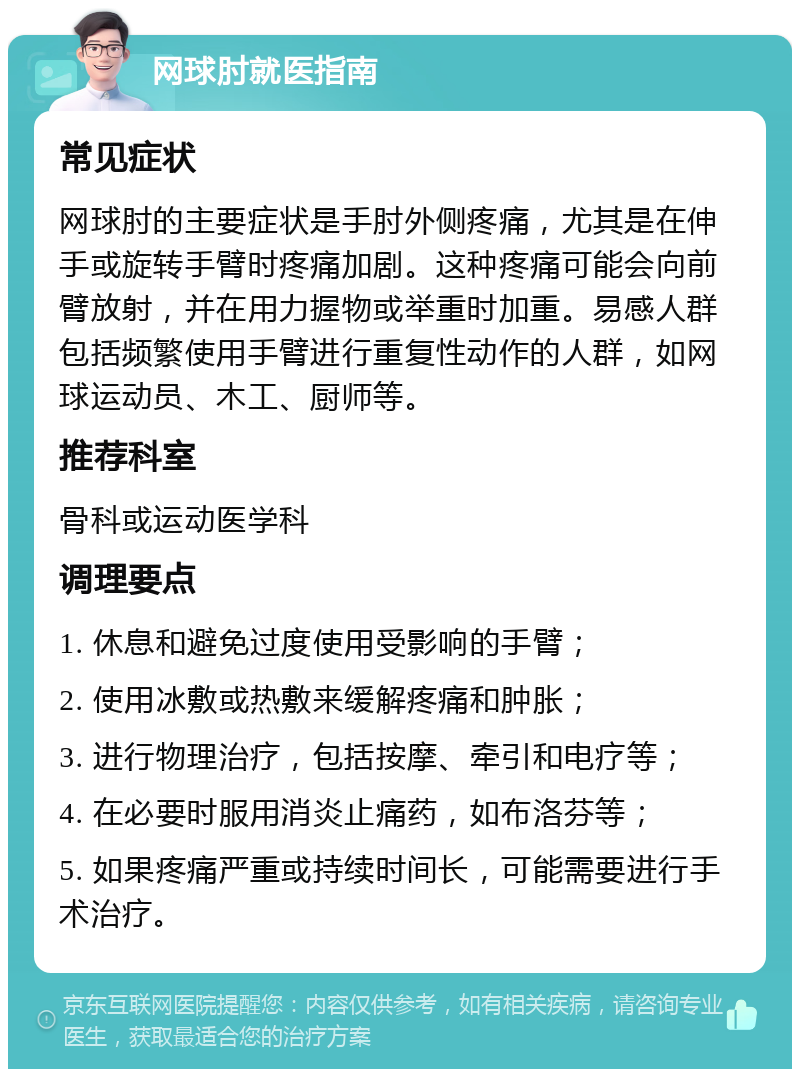 网球肘就医指南 常见症状 网球肘的主要症状是手肘外侧疼痛，尤其是在伸手或旋转手臂时疼痛加剧。这种疼痛可能会向前臂放射，并在用力握物或举重时加重。易感人群包括频繁使用手臂进行重复性动作的人群，如网球运动员、木工、厨师等。 推荐科室 骨科或运动医学科 调理要点 1. 休息和避免过度使用受影响的手臂； 2. 使用冰敷或热敷来缓解疼痛和肿胀； 3. 进行物理治疗，包括按摩、牵引和电疗等； 4. 在必要时服用消炎止痛药，如布洛芬等； 5. 如果疼痛严重或持续时间长，可能需要进行手术治疗。