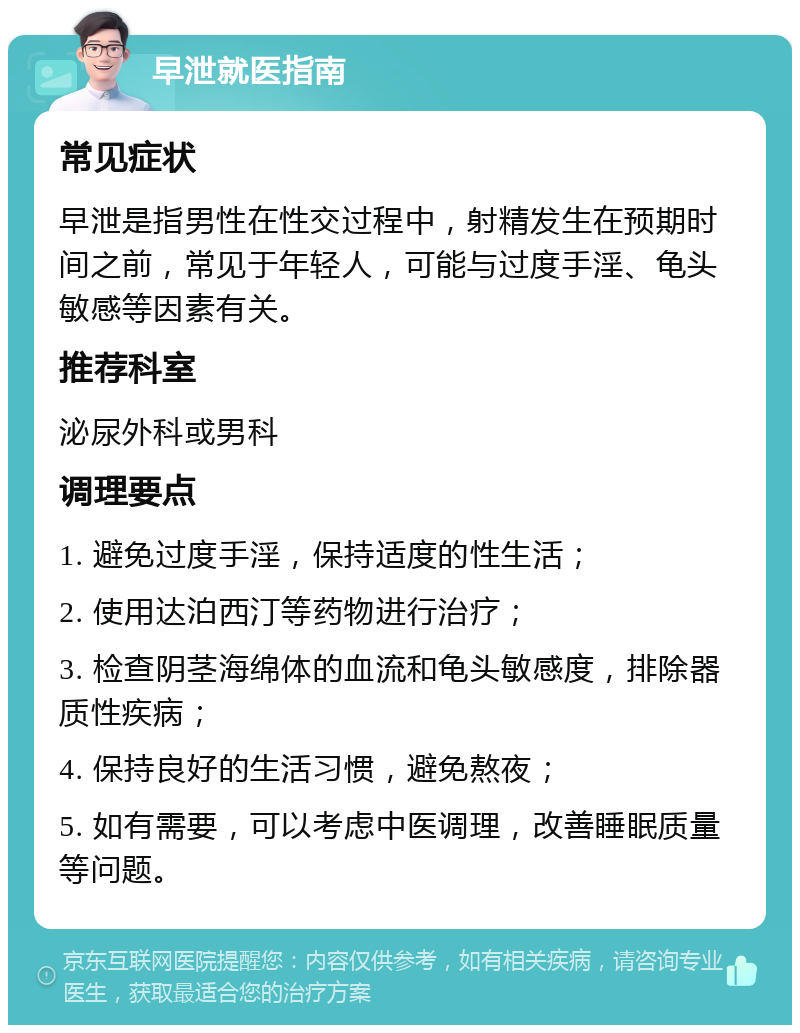 早泄就医指南 常见症状 早泄是指男性在性交过程中，射精发生在预期时间之前，常见于年轻人，可能与过度手淫、龟头敏感等因素有关。 推荐科室 泌尿外科或男科 调理要点 1. 避免过度手淫，保持适度的性生活； 2. 使用达泊西汀等药物进行治疗； 3. 检查阴茎海绵体的血流和龟头敏感度，排除器质性疾病； 4. 保持良好的生活习惯，避免熬夜； 5. 如有需要，可以考虑中医调理，改善睡眠质量等问题。